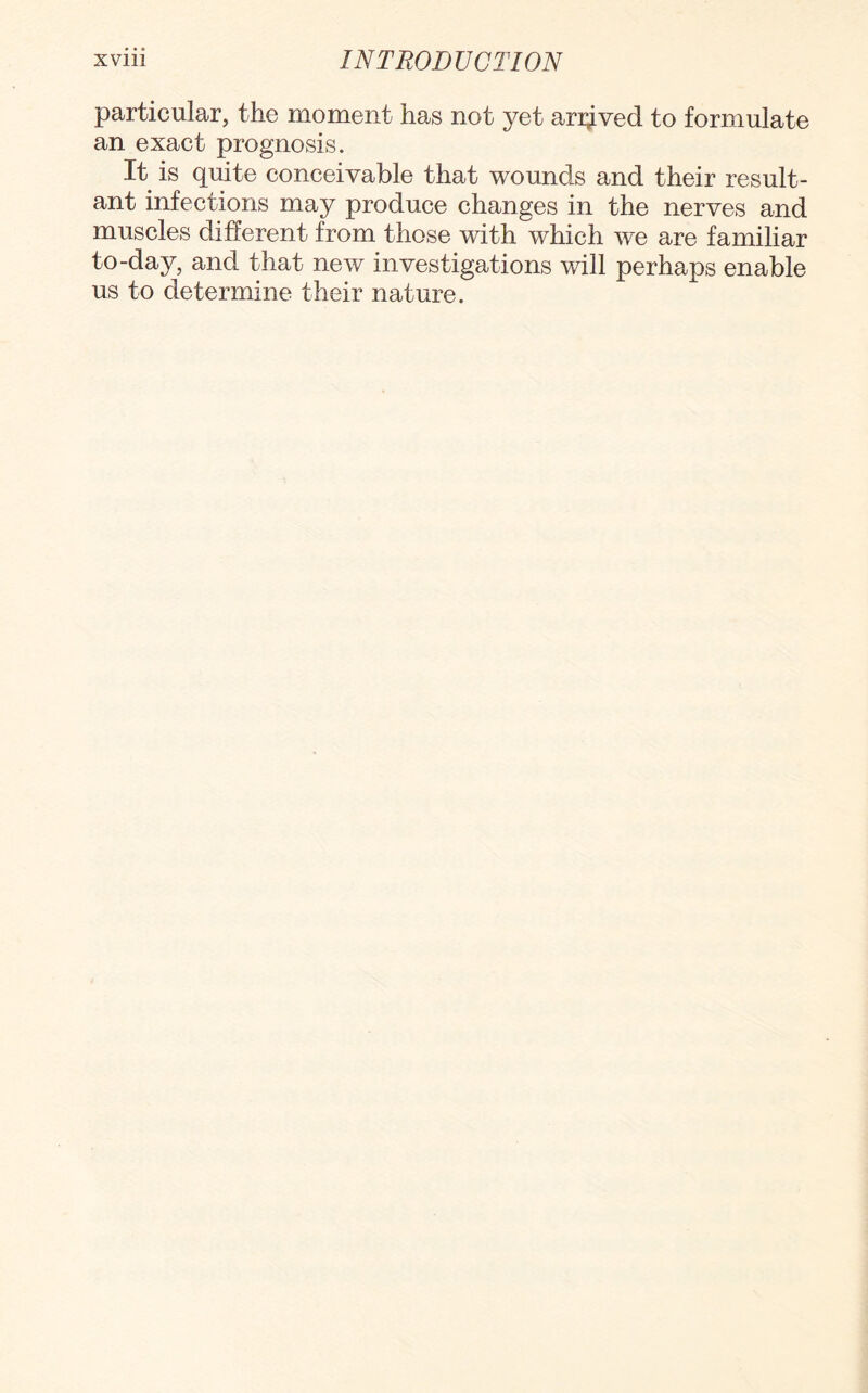 particular, the moment has not yet arrived to formulate an exact prognosis. It is quite conceivable that wounds and their result¬ ant infections may produce changes in the nerves and muscles different from those with which we are familiar to-day, and that new investigations will perhaps enable us to determine their nature.