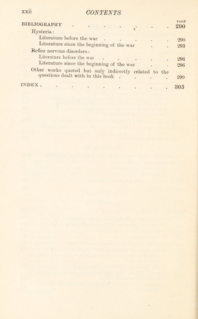 BIBLIOGRAPHY . 290 Hysteria : Literature before the war ..... 290 Literature since the beginning of the war . . 293 Keflex nervous disorders : Literature before the war . . ... 296 Literature since the beginning of the war . , 296 Other works quoted but only indirectly related to the questions dealt with in this book .... 299 . 305 INDEX .