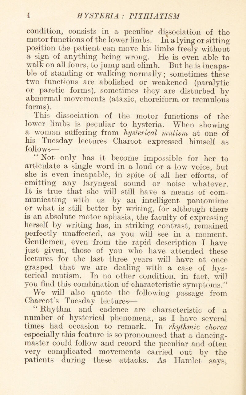 condition, consists in a peculiar dissociation of the motor functions of the lower limbs. In a lying or sitting position the patient can move his limbs freely without a sign of anything being wrong. He is even able to walk on all fours, to jump and climb. But he is incapa¬ ble of standing or walking normally; sometimes these two functions are abolished or weakened (paralytic or paretic forms), sometimes they are disturbed by abnormal movements (ataxic, choreiform or tremulous forms). This dissociation of the motor functions of the lower limbs is peculiar to hysteria. When showing a woman suffering from hysterical mutism at one of his Tuesday lectures Charcot expressed himself as follows— “ Not only has it become impossible for her to articulate a single word in a loud or a low voice, but she is even incapable, in spite of all her efforts, of emitting any laryngeal sound or noise whatever. It is true that she will still have a means of com¬ municating with us by an intelligent pantomime or what is still better by writing, for although there is an absolute motor aphasia, the faculty of expressing herself by writing has, in striking contrast, remained perfectly unaffected, as you will see in a moment. Gentlemen, even from the rapid description I have just given, those of you who have attended these lectures for the last three years will have at once grasped that we are dealing with a case of hys¬ terical mutism. In no other condition, in fact, will you find this combination of characteristic symptoms/’ We will also quote the following passage from Charcot’s Tuesday lectures— “ Rhythm and cadence are characteristic of a number of hysterical phenomena, as I have several times had occasion to remark. In rhythmic chorea especially this feature is so pronounced that a dancing- master could follow and record the peculiar and often very complicated movements carried out by the patients during these attacks. As Hamlet says,