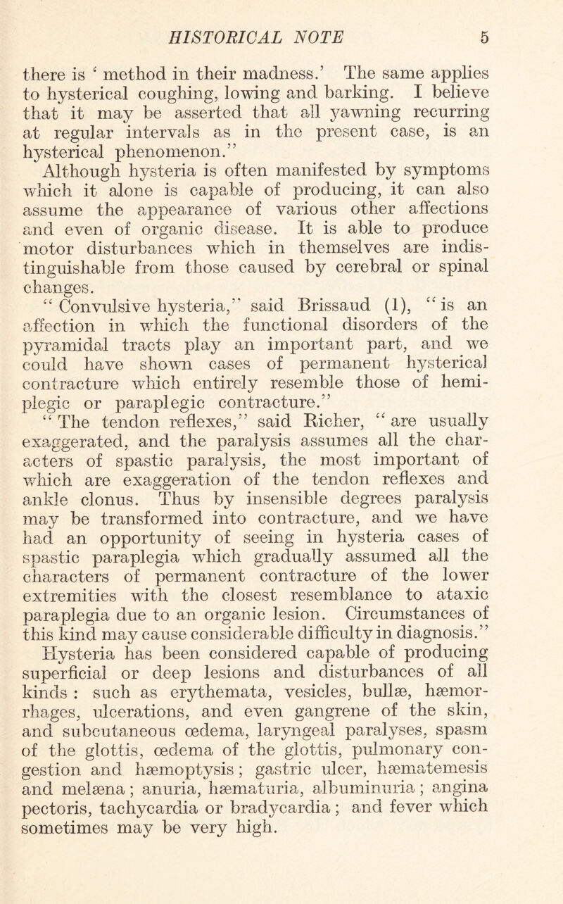 there is 4 method in their madness.’ The same applies to hysterical coughing, lowing and barking. I believe that it may be asserted that all yawning recurring at regular intervals as in the present case, is an hysterical phenomenon.” Although hysteria is often manifested by symptoms which it alone is capable of producing, it can also assume the appearance of various other affections and even of organic disease. It is able to produce motor disturbances which in themselves are indis¬ tinguishable from those caused by cerebral or spinal changes. “ Convulsive hysteria,” said Brissaud (1), “is an affection in which the functional disorders of the pyramidal tracts play an important part, and we could have shown cases of permanent hysterical contracture which entirely resemble those of hemi¬ plegic or paraplegic contracture.” “ The tendon reflexes,” said Richer, “ are usually exaggerated, and the paralysis assumes all the char¬ acters of spastic paralysis, the most important of which are exaggeration of the tendon reflexes and ankle clonus. Thus by insensible degrees paralysis may be transformed into contracture, and we have had an opportunity of seeing in hysteria cases of spastic paraplegia which gradually assumed all the characters of permanent contracture of the lower extremities with the closest resemblance to ataxic paraplegia due to an organic lesion. Circumstances of this kind may cause considerable difficulty in diagnosis.” Hysteria has been considered capable of producing superficial or deep lesions and disturbances of all kinds : such as erythemata, vesicles, bullae, haemor¬ rhages, ulcerations, and even gangrene of the skin, and subcutaneous oedema, laryngeal paralyses, spasm of the glottis, oedema of the glottis, pulmonary con¬ gestion and haemoptysis; gastric ulcer, haematemesis and melaena; anuria, haematuria, albuminuria; angina pectoris, tachycardia or bradycardia; and fever which sometimes may be very high.