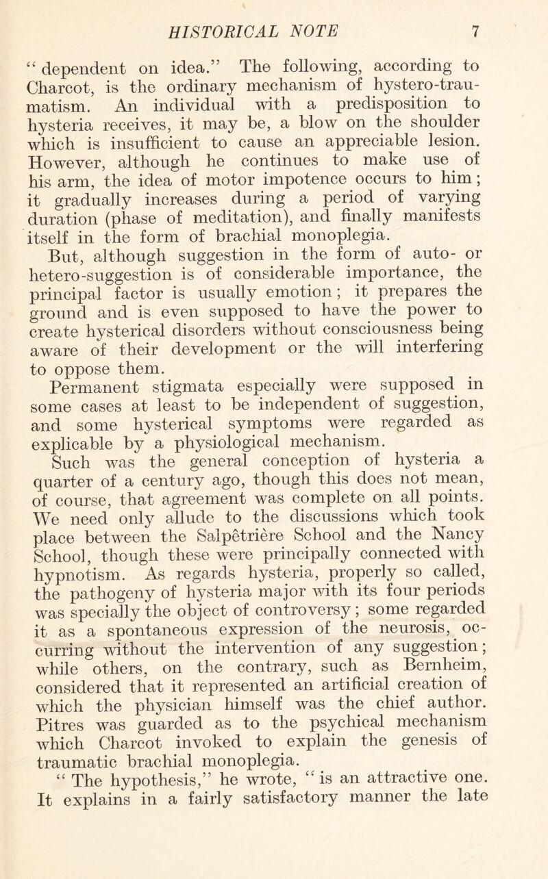 “ dependent on idea.” The following, according to Charcot, is the ordinary mechanism of hystero-trau- matism. An individual with a predisposition to hysteria receives, it may be, a blow on the shoulder which is insufficient to cause an appreciable lesion. However, although he continues to make use of his arm, the idea of motor impotence occurs to him; it gradually increases during a period of varying duration (phase of meditation), and finally manifests itself in the form of brachial monoplegia. But, although suggestion in the form of auto- or hetero-suggestion is of considerable importance, the principal factor is usually emotion; it prepares the ground and is even supposed to have the power to create hysterical disorders without consciousness being aware of their development or the will interfering to oppose them. Permanent stigmata especially were supposed in some cases at least to be independent of suggestion, and some hysterical symptoms were regarded as explicable by a physiological mechanism. Such was the general conception of hysteria a quarter of a century ago, though this does not mean, of course, that agreement was complete on all points. We need only allude to the discussions which took place between the Saipetriere School and the Nancy School, though these were principally connected with hypnotism. As regards hysteria, properly so called, the pathogeny of hysteria major with its four periods was specially the object of controversy ; some regarded it as a spontaneous expression of the neurosis, oc¬ curring without the intervention of any suggestion; while others, on the contrary, such as Bernlieim, considered that it represented an artificial creation of which the physician himself was the chief author. Pitres was guarded as to the psychical mechanism which Charcot invoked to explain the genesis of traumatic brachial monoplegia. “ The hypothesis,” he wrote, is an attractive one. It explains in a fairly satisfactory manner the late