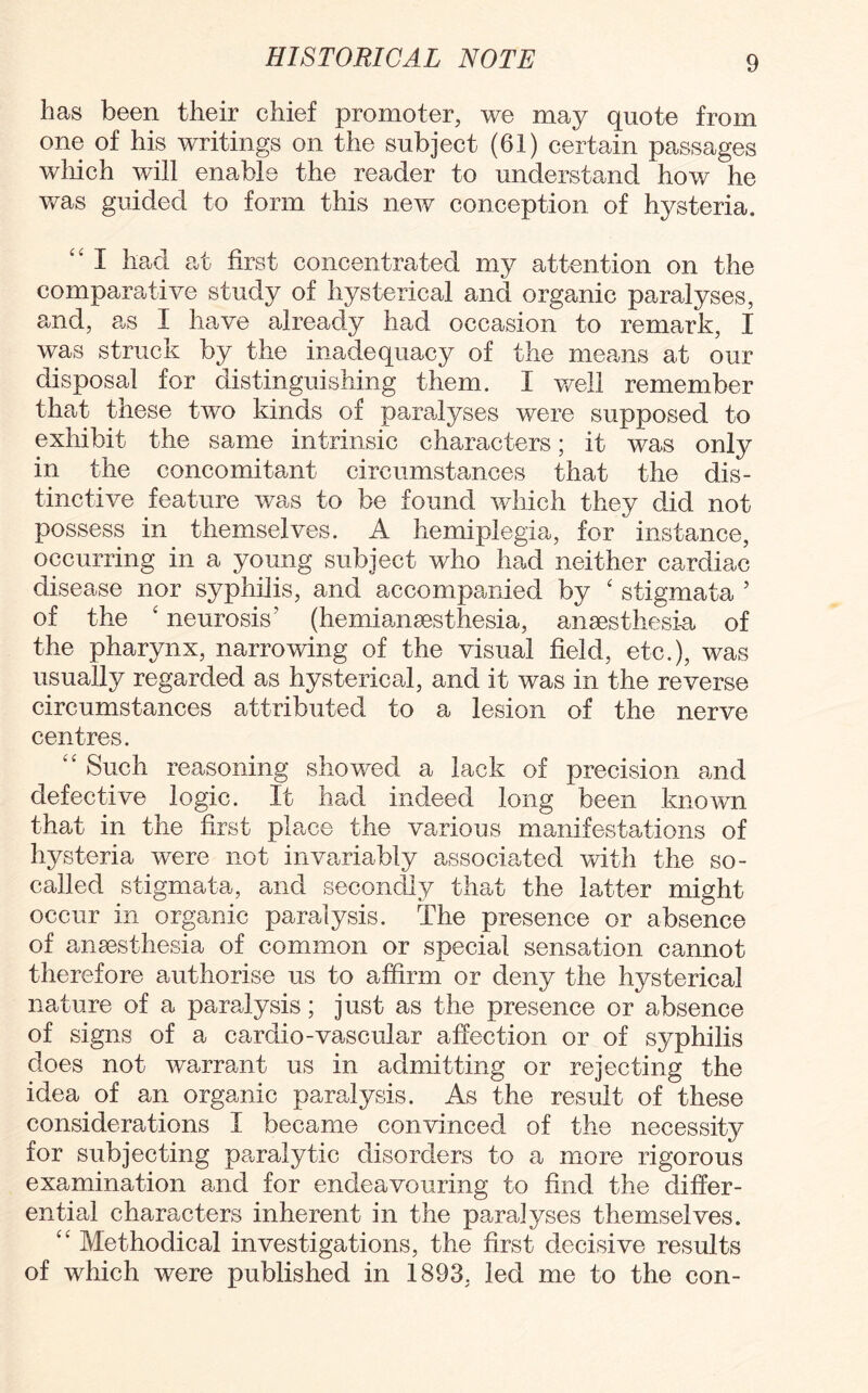 has been their chief promoter, we may quote from one of his writings on the subject (61) certain passages which will enable the reader to understand how he was guided to form this new conception of hysteria. “ I had at first concentrated my attention on the comparative study of hysterical and organic paralyses, and, as I have already had occasion to remark, I was struck by the inadequacy of the means at our disposal for distinguishing them. I well remember that these two kinds of paralyses were supposed to exhibit the same intrinsic characters; it was only in the concomitant circumstances that the dis¬ tinctive feature was to be found which they did not possess in themselves. A hemiplegia, for instance, occurring in a young subject who had neither cardiac disease nor syphilis, and accompanied by ‘ stigmata ’ of the ‘ neurosis' (he mi anaesthesia, anaesthesia of the pharynx, narrowing of the visual field, etc.), was usually regarded as hysterical, and it was in the reverse circumstances attributed to a lesion of the nerve centres. “ Such reasoning showed a lack of precision and defective logic. It had indeed long been known that in the first place the various manifestations of hysteria were not invariably associated with the so- called stigmata, and secondly that the latter might occur in organic paralysis. The presence or absence of anaesthesia of common or special sensation cannot therefore authorise us to affirm or deny the hysterical nature of a paralysis; just as the presence or absence of signs of a cardio-vascular affection or of syphilis does not warrant us in admitting or rejecting the idea of an organic paralysis. As the result of these considerations I became convinced of the necessity for subjecting paralytic disorders to a more rigorous examination and for endeavouring to find the differ¬ ential characters inherent in the paralyses themselves. “ Methodical investigations, the first decisive results of which were published in 1893, led me to the con-