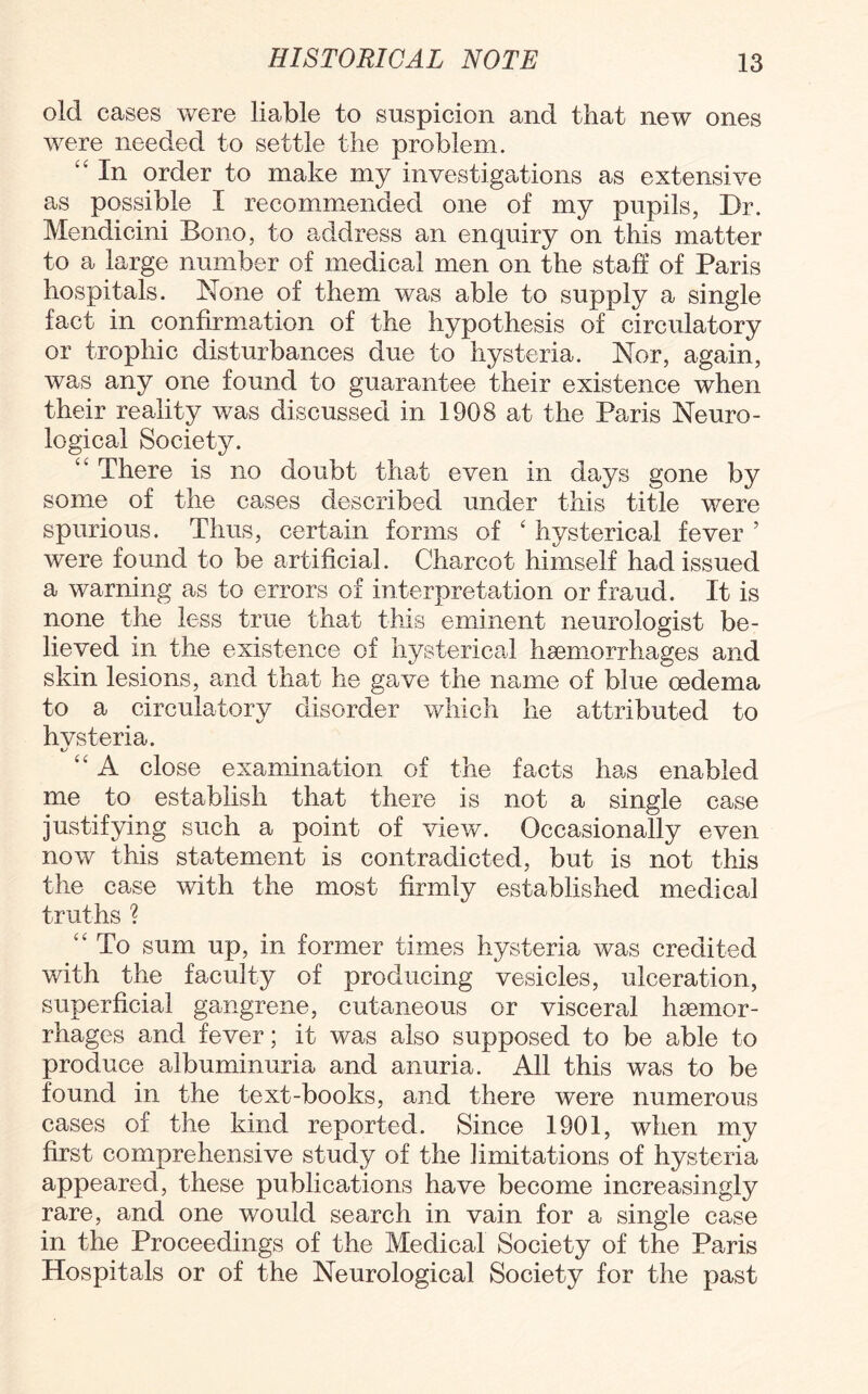 old cases were liable to suspicion and that new ones were needed to settle the problem. “ In order to make my investigations as extensive as possible I recommended one of my pupils, Dr. Mendicini Bono, to address an enquiry on this matter to a large number of medical men on the staff of Paris hospitals. None of them was able to supply a single fact in confirmation of the hypothesis of circulatory or trophic disturbances due to hysteria. Nor, again, was any one found to guarantee their existence when their reality was discussed in 1908 at the Paris Neuro¬ logical Society. <c There is no doubt that even in days gone by some of the cases described under this title were spurious. Thus, certain forms of ‘ hysterical fever ’ were found to be artificial. Charcot himself had issued a warning as to errors of interpretation or fraud. It is none the less true that this eminent neurologist be¬ lieved in the existence of hysterical haemorrhages and skin lesions, and that he gave the name of blue oedema to a circulatory disorder which he attributed to hvsteria. “ A close examination of the facts has enabled me to establish that there is not a single case justifying such a point of view. Occasionally even now this statement is contradicted, but is not this the case with the most firmly established medical truths ? ct To sum up, in former times hysteria was credited with the faculty of producing vesicles, ulceration, superficial gangrene, cutaneous or visceral haemor¬ rhages and fever; it was also supposed to be able to produce albuminuria and anuria. All this was to be found in the text-books, and there were numerous cases of the kind reported. Since 1901, when my first comprehensive study of the limitations of hysteria appeared, these publications have become increasingly rare, and one would search in vain for a single case in the Proceedings of the Medical Society of the Paris Hospitals or of the Neurological Society for the past