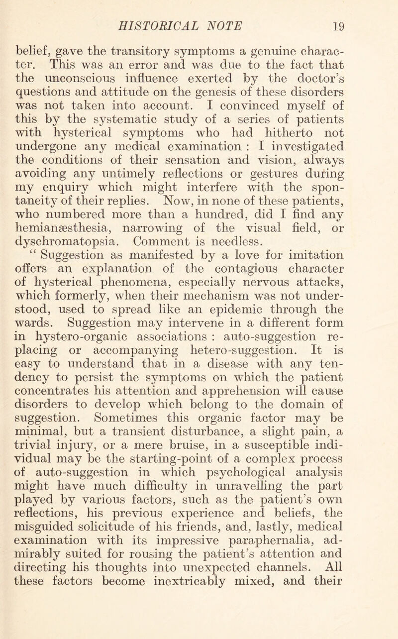 belief, gave the transitory symptoms a genuine charac¬ ter. This was an error and was due to the fact that the unconscious influence exerted by the doctor’s questions and attitude on the genesis of these disorders was not taken into account. I convinced myself of this by the systematic study of a series of patients with hysterical symptoms who had hitherto not undergone any medical examination : I investigated the conditions of their sensation and vision, always avoiding any untimely reflections or gestures during my enquiry which might interfere with the spon¬ taneity of their replies. Now, in none of these patients, who numbered more than a hundred, did I find any hemianaesthesia, narrowing of the visual field, or dyschromatopsia. Comment is needless. “ Suggestion as manifested by a love for imitation offers an explanation of the contagious character of hysterical phenomena, especially nervous attacks, which formerly, when their mechanism was not under¬ stood, used to spread like an epidemic through the wards. Suggestion may intervene in a different form in hystero-organic associations : auto-suggestion re¬ placing or accompanying hetero-suggestion. It is easy to understand that in a disease with any ten¬ dency to persist the symptoms on which the patient concentrates his attention and apprehension will cause disorders to develop which belong to the domain of suggestion. Sometimes this organic factor may be minimal, but a transient disturbance, a slight pain, a trivial injury, or a mere bruise, in a susceptible indi¬ vidual may be the starting-point of a complex process of auto-suggestion in which psychological analysis might have much difficulty in unravelling the part played by various factors, such as the patient’s own reflections, his previous experience and beliefs, the misguided solicitude of his friends, and, lastly, medical examination with its impressive paraphernalia, ad¬ mirably suited for rousing the patient’s attention and directing his thoughts into unexpected channels. All these factors become inextricably mixed, and their