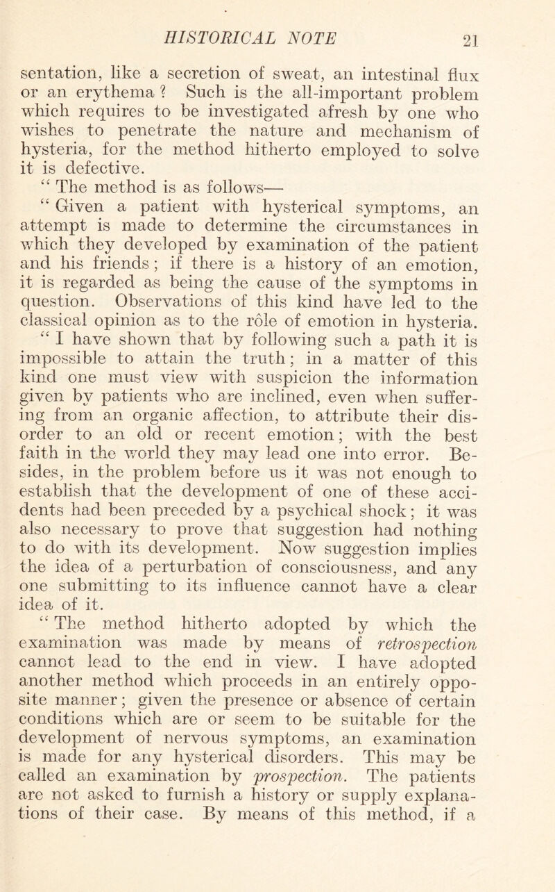 sentation, like a secretion of sweat, an intestinal flux or an erythema ? Such is the all-important problem which requires to be investigated afresh by one who wishes to penetrate the nature and mechanism of hysteria, for the method hitherto employed to solve it is defective. “ The method is as follows— “ Given a patient with hysterical symptoms, an attempt is made to determine the circumstances in which they developed by examination of the patient and his friends ; if there is a history of an emotion, it is regarded as being the cause of the symptoms in question. Observations of this kind have led to the classical opinion as to the role of emotion in hysteria. “ I have shown that by following such a path it is impossible to attain the truth; in a matter of this kind one must view with suspicion the information given by patients who are inclined, even when suffer¬ ing from an organic affection, to attribute their dis¬ order to an old or recent emotion; with the best faith in the world they may lead one into error. Be¬ sides, in the problem before us it was not enough to establish that the development of one of these acci¬ dents had been preceded by a psychical shock; it was also necessary to prove that suggestion had nothing to do with its development. Now suggestion implies the idea of a perturbation of consciousness, and any one submitting to its influence cannot have a clear idea of it. “ The method hitherto adopted by which the examination was made by means of retrospection cannot lead to the end in view. I have adopted another method which proceeds in an entirely oppo¬ site manner; given the presence or absence of certain conditions which are or seem to be suitable for the development of nervous symptoms, an examination is made for any hysterical disorders. This may be called an examination by prospection. The patients are not asked to furnish a history or supply explana¬ tions of their case. By means of this method, if a