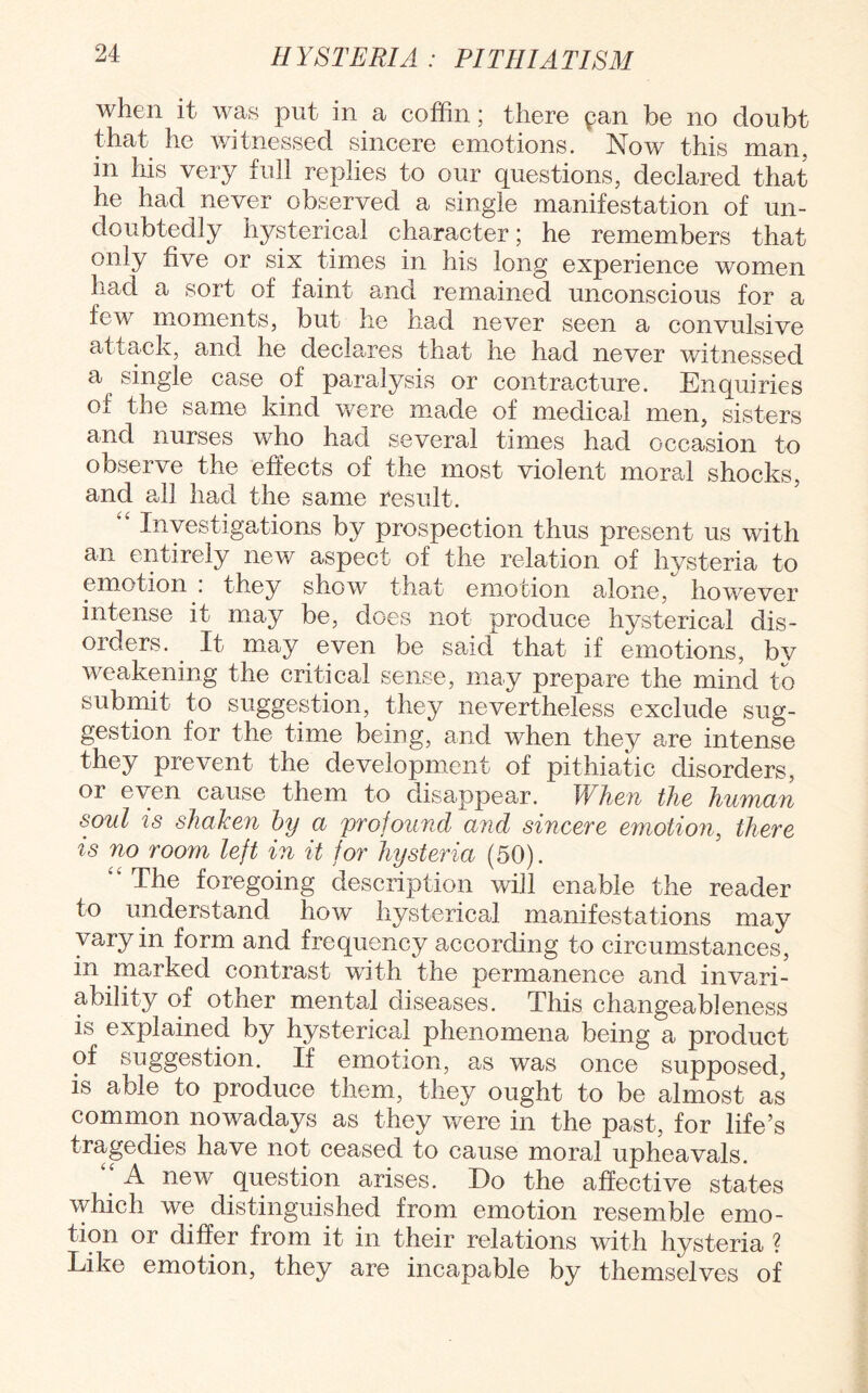 when it was put in a coffin; there pan be no doubt that he witnessed sincere emotions. Now this man. in his very full replies to our questions, declared that he had never observed a single manifestation of un¬ doubtedly hysterical character; he remembers that only five or six times in his long experience women had a sort of faint and remained unconscious for a few moments, but he had never seen a convulsive attack, and he declares that he had never witnessed a single case of paralysis or contracture. Enouiries of the same kind were made of medical men, sisters and nurses who had several times had occasion to observe the effects of the most violent moral shocks, and all had the same result. Investigations by prospection thus present us with an entirely new aspect of the relation of hysteria to emotion . they show that emotion alone, however intense it may be, does not produce hysterical dis¬ orders. It may even be said that if emotions, by weakening the critical sense, may prepare the mind to submit to suggestion, they nevertheless exclude sug¬ gestion for the time being, and when they are intense they prevent the development of pithiatic disorders, or even cause them to disappear. When the human soul is shaken by a profound and sincere emotion, there is no room left in it for hysteria (50). “ The foregoing description will enable the reader to understand how hysterical manifestations may vary in form and frequency according to circumstances, in marked contrast with the permanence and invari¬ ability of other mental diseases. This changeableness is explained by hysterical phenomena being a product of suggestion. If emotion, as was once supposed, is able to produce them, they ought to be almost as common nowadays as they were in the past, for life’s tragedies have not ceased to cause moral upheavals. “ A new question arises. Do the affective states which we distinguished from emotion resemble emo¬ tion or differ from it in their relations with hysteria ? Like emotion, they are incapable by themselves of