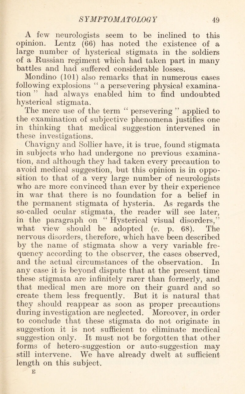 A few neurologists seem to be inclined to this opinion. Lentz (66) has noted the existence of a large number of hysterical stigmata in the soldiers of a Russian regiment which had taken part in many battles and had suffered considerable losses. Mondino (101) also remarks that in numerous cases following explosions “ a persevering physical examina¬ tion ” had always enabled him to find undoubted hysterical stigmata. The mere use of the term “ persevering ” applied to the examination of subjective phenomena justifies one in thinking that medical suggestion intervened in these investigations. Chavigny and Sollier have, it is true, found stigmata in subjects who had undergone no previous examina¬ tion, and although they had taken every precaution to avoid medical suggestion, but this opinion is in oppo¬ sition to that of a very large number of neurologists who are more convinced than ever by their experience in war that there is no foundation for a belief in the permanent stigmata of hysteria. As regards the so-called ocular stigmata, the reader will see later, in the paragraph on 44 Hysterical visual disorders/' what view should be adopted (v. p. 68). The nervous disorders, therefore, which have been described by the name of stigmata show a very variable fre¬ quency according to the observer, the cases observed, and the actual circumstances of the observation. In any case it is beyond dispute that at the present time these stigmata are infinitely rarer than formerly, and that medical men are more on their guard and so create them less frequently. But it is natural that they should reappear as soon as proper precautions during investigation are neglected. Moreover, in order to conclude that these stigmata do not originate in suggestion it is not sufficient to eliminate medical suggestion only. It must not be forgotten that other forms of hetero-suggestion or auto-suggestion may still intervene. We have already dwelt at sufficient length on this subject. E