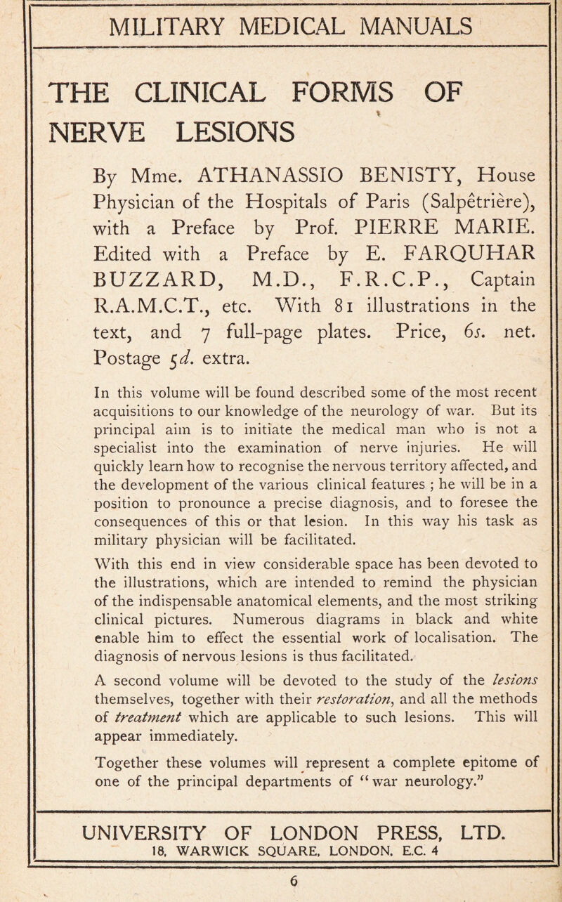 THE CLINICAL FORMS OF NERVE LESIONS By Mme. ATHANASSIO BENISTY, House Physician of the Hospitals of Paris (Salpetriere), with a Preface by Prof. PIERRE MARIE. Edited with a Preface by E. FARQUHAR BUZZARD, M.D., F.R.C.P., Captain R.A.M.C.T., etc. With 81 illustrations in the text, and 7 full-page plates. Price, 6s. net. Postage 5 d. extra. In this volume will be found described some of the most recent acquisitions to our knowledge of the neurology of war. But its principal aim is to initiate the medical man who is not a specialist into the examination of nerve injuries. He will quickly learn how to recognise the nervous territory affected, and the development of the various clinical features ; he will be in a position to pronounce a precise diagnosis, and to foresee the consequences of this or that lesion. In this way his task as military physician will be facilitated. With this end in view considerable space has been devoted to the illustrations, which are intended to remind the physician of the indispensable anatomical elements, and the most striking clinical pictures. Numerous diagrams in black and white enable him to effect the essential work of localisation. The diagnosis of nervous lesions is thus facilitated. A second volume will be devoted to the study of the lesions themselves, together with their restoration, and all the methods of treatmejit which are applicable to such lesions. This will appear immediately. Together these volumes will represent a complete epitome of one of the principal departments of “war neurology.” UNIVERSITY OF LONDON PRESS, LTD. 18, WARWICK SQUARE, LONDON. E.C. 4