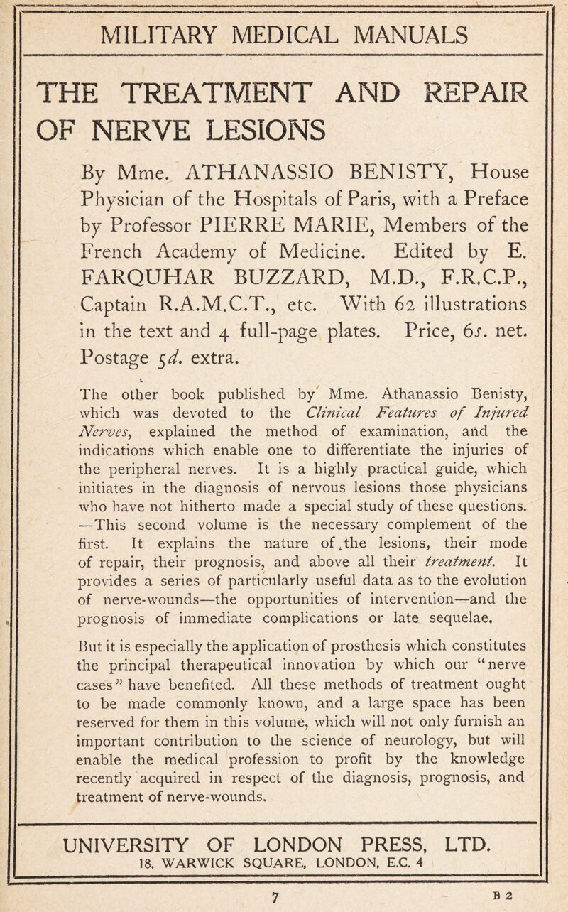 THE TREATMENT AND REPAIR OF NERVE LESIONS By Mme. ATHANASSIO BEN1STY, House Physician of the Hospitals of Paris, with a Preface by Professor PIERRE MARIE, Members of the French Academy of Medicine. Edited by E. FARQUHAR BUZZARD, M.D., F.R.C.P., Captain R.A.M.C.T., etc. With 62 illustrations in the text and 4 full-page plates. Price, 6s. net. Postage 5d. extra. 1 The other book published by Mme. Athanassio Benisty, which was devoted to the Clinical Features of Injured Nerves, explained the method of examination, and the indications which enable one to differentiate the injuries of the peripheral nerves. It is a highly practical guide, which initiates in the diagnosis of nervous lesions those physicians who have not hitherto made a special study of these questions. —This second volume is the necessary complement of the first. It explains the nature of,the lesions, their mode of repair, their prognosis, and above all their treatment. It provides a series of particularly useful data as to the evolution of nerve-wounds—the opportunities of intervention—and the prognosis of immediate complications or late sequelae. But it is especially the application of prosthesis which constitutes the principal therapeutical innovation by which our “nerve cases” have benefited. All these methods of treatment ought to be made commonly known, and a large space has been reserved for them in this volume, which will not only furnish an important contribution to the science of neurology, but will enable the medical profession to profit by the knowledge recently acquired in respect of the diagnosis, prognosis, and treatment of nerve-wounds. UNIVERSITY OF LONDON PRESS, LTD. 18, WARWICK SQUARE, LONDON, E.C. 4