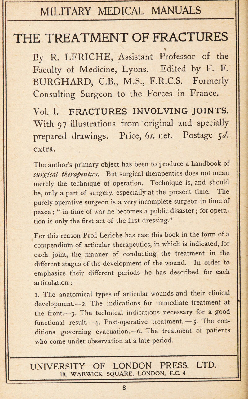 THE TREATMENT OF FRACTURES % By R. LERICHE, Assistant Professor of the Faculty of Medicine, Lyons. Edited by F. F. BURGHARD, C.B., M.S., F.R.C.S. Formerly Consulting Surgeon to the Forces in France. Vol. I. FRACTURES INVOLVING JOINTS. With 97 illustrations from original and specially prepared drawings. Price, 6s. net. Postage $d, extra. The author’s primary object has been to produce a handbook of surgical therapeutics. But surgical therapeutics does not mean merely the technique of operation. Technique is, and should be, only a part of surgery, especially at the present time. The purely operative surgeon is a very incomplete surgeon in time of peace ; “ in time of war he becomes a public disaster; for opera¬ tion is only the first act of the first dressing.” For this reason Prof. Leriche has cast this book in the form of a compendiuhi of articular therapeutics, in which is indicated, for each joint, the manner of conducting the treatment in the different stages of the development of the wound. In order to emphasize their different periods he has described for each articulation : i. The anatomical types of articular wounds and their clinical development.—2. The indications for immediate treatment at the front.—3. The technical indications necessary for a good functional result.—4. Post-operative treatment. — 5. The con¬ ditions governing evacuation.—6. The treatment of patients who come under observation at a late period. UNIVERSITY OF LONDON PRESS, LTD. 18. WARWICK SQUARE. LONDON. E.C. 4