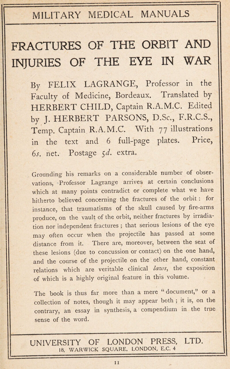 FRACTURES OF THE ORBIT AND INJURIES OF THE EYE IN WAR By FELIX LAGRANGE, Professor in the Faculty of Medicine, Bordeaux. Translated by HERBERT CHILD, Captain R.A.M.C. Edited by J. HERBERT PARSONS, D.Sc., F.R.C.S., Temp. Captain R.A.M.C. With 77 illustrations in the text and 6 full-page plates. Price, 6s. net. Postage $d. extra. Grounding his remarks on a considerable number of obser¬ vations, Professor Lagrange arrives at certain conclusions which at many points contradict or complete what we have hitherto believed concerning the fractures of the orbit : for instance, that traumatisms of the skull caused by fire-arms produce, on the vault of the orbit, neither fractures by irradia¬ tion nor independent fractures ; that serious lesions of the eye may often occur when the projectile has passed at some distance from it. There are, moreover, between the seat of these lesions (due to concussion or contact) on the one hand, and the course of the projectile on the other hand, constant relations which are veritable clinical laws, the exposition of which is a highly original feature m this volume. The book is thus far more than a mere “document,” or a collection of notes, though it may appeal both , it is, on the contrary, an essay in synthesis, a compendium in the tiue sense of the word. UNIVERSITY OF LONDON PRESS, LTD. 18, WARWICK SQUARE, LONDON, E.C. 4