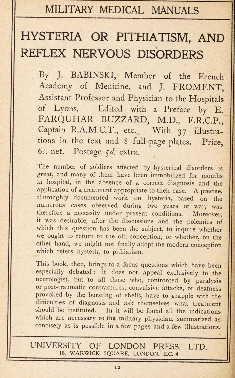 HYSTERIA OR PITHIATISM, AND REFLEX NERVOUS DISORDERS By J. BABINSKI, Member of the French Academy of Medicine, and J. FROMENT Assistant Professor and Physician to the Hospitals of Lyons. Edited with a Preface by E. FARQUHAR BUZZARD, M.D., F.R.C.P.’^ Captain R.A.M.C.T., etc. With 37 illustra¬ tions in the text and 8 full-page plates. Price, 6s. net. Postage §d. extra. The number of soldiers affected by hysterical disorders is great, and many of them have been immobilized for months in hospital, in the absence of a correct diagnosis and the application of a treatment appropriate to their case. A precise, thoroughly documented work on hysteria, based on the numerous cases observed during two years of war, was therefore a necessity under present conditions. Moreover, it was desirable, after the discussions and the polemics of which this question has been the subject, to inquire whether we ought to return to the old conception, or whether, on the other hand, we might not finally adopt the modern conception which refers hysteria to pithiatism. This book, then, brings to a focus questions which have been especially debated ; it does not appeal exclusively to the neurologist, but to all those who, confronted by paralysis or post-traumatic contractures, convulsive attacks, or deafness provoked by the bursting of shells, have to grapple with the difficulties of diagnosis and ask themselves what treatment should be instituted. In it will be found all the indications which are necessary to the military physician, summarized as concisely as is possible in a few pages and a few illustrations. UNIVERSITY OF LONDON PRESS, LTD. 18, WARWICK SQUARE, LONDON. E.C. 4