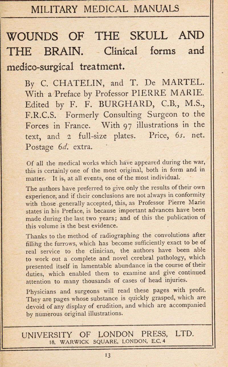 WOUNDS OF THE SKULL AND THE BRAIN. Clinical forms and medico-surgical treatment. By C. CHATELIN, and T. De MARTEL. With a Preface by Professor PIERRE MARIE. Edited by F. F. BURGHARD, C.B., M.S., F.R.C.S. Formerly Consulting Surgeon to the Forces in France. With 97 illustrations in the text, and 2 full-size plates. Price, 6s. net. Postage 6d. extra. Of all the medical works which have appeared during the war, this is certainly one of the most original, both in form and in matter. It is, at all events, one of the most individual. The authors have preferred to give only the results of their own experience, and if their conclusions are not always in conformity with those generally accepted, this, as Professor Pierre Marie states in his Preface, is because important advances have been made during the last two years; and of this the publication of this volume is the best evidence. Thanks to the method of radiographing the convolutions after filling the furrows, which has become sufficiently exact to be of real service to the clinician, the authors have been able to work out a complete and novel cerebral pathology, which presented itself in lamentable abundance in the course of their duties, which enabled them to examine and give continued attention to many thousands of cases of head injuries. Physicians and surgeons will read these pages with profit. They are pages whose substance is quickly grasped, which are devoid of any display of erudition, and which are accompanied by numerous original illustrations. UNIVERSITY OF LONDON PRESS, LTD. 18, WARWICK SQUARE, LONDON, E.C. 4