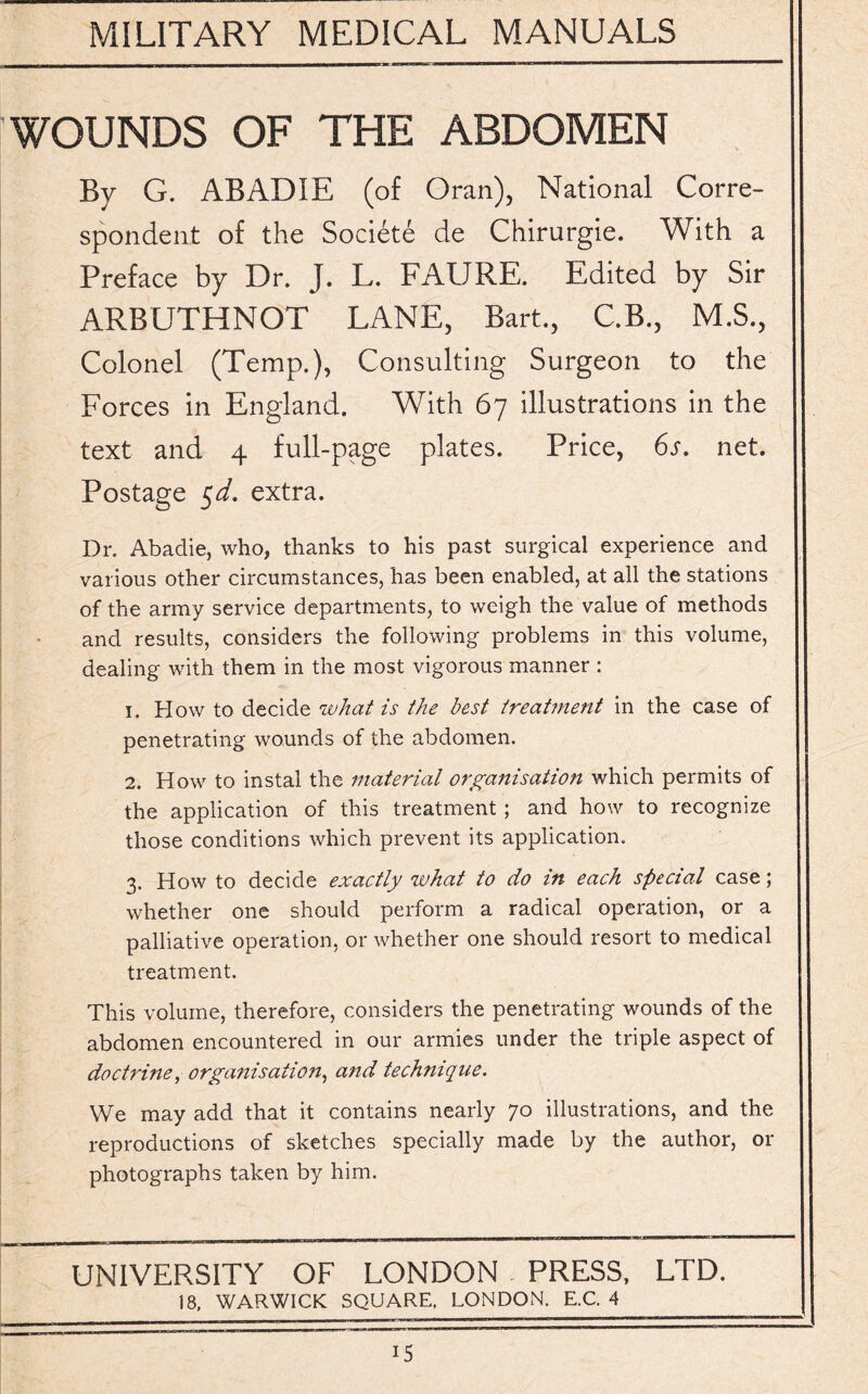 WOUNDS OF THE ABDOMEN By G. ABADIE (of Oran), National Corre¬ spondent of the Societe de Chirurgie. With a Preface by Dr. J. L. FAURE. Edited by Sir ARBUTHNOT LANE, Bart., C.B., M.S., Colonel (Temp.), Consulting Surgeon to the Forces in England. With 67 illustrations in the text and 4 full-page plates. Price, 6s. net. Postage $d. extra. Dr. Abadie, who, thanks to his past surgical experience and various other circumstances, has been enabled, at all the stations of the army service departments, to weigh the value of methods and results, considers the following problems in this volume, dealing with them in the most vigorous manner : 1. How to decide what is the best treatment in the case of penetrating wounds of the abdomen. 2. How to instal the material organisation which permits of the application of this treatment; and how to recognize those conditions which prevent its application. 3. How to decide exactly what to do in each special case; whether one should perform a radical operation, or a palliative operation, or whether one should resort to medical treatment. This volume, therefore, considers the penetrating wounds of the abdomen encountered in our armies under the triple aspect of doctrine, organisation, and technique. We may add that it contains nearly 70 illustrations, and the reproductions of sketches specially made by the author, or photographs taken by him. UNIVERSITY OF LONDON PRESS. LTD. 18, WARWICK SQUARE. LONDON. E.C. 4