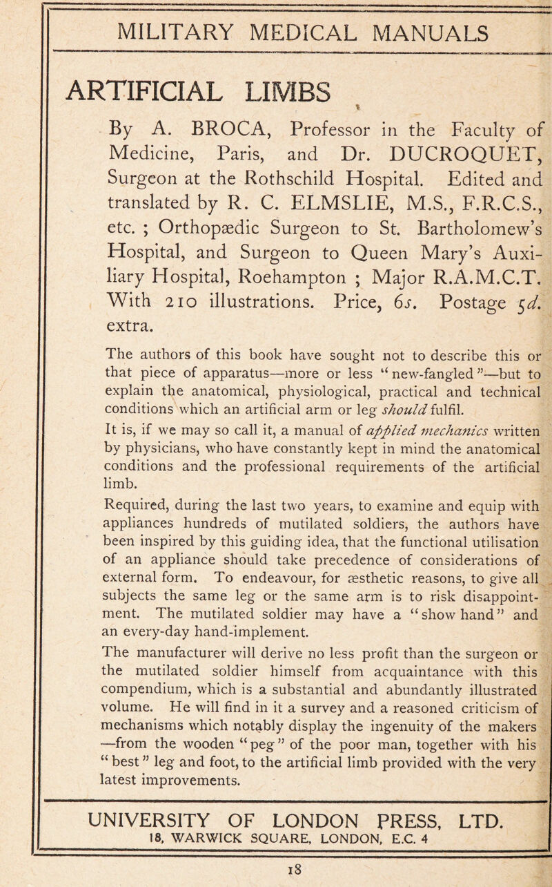 ARTIFICIAL LIMBS By A. BROCA, Professor in the Faculty of Medicine, Paris, and Dr. DUCROQUET, Surgeon at the Rothschild Hospital. Edited and translated by R. C. ELMSLIE, M.S., F.R.C.S., etc. ; Orthopaedic Surgeon to St. Bartholomew’s Hospital, and Surgeon to Queen Mary’s Auxi¬ liary Hospital, Roehampton ; Major R.A.M.C.T. With 210 illustrations. Price, 6s. Postage $d. extra. The authors of this book have sought not to describe this or that piece of apparatus—more or less “ new-fangled ”—but to explain the anatomical, physiological, practical and technical conditions which an artificial arm or leg should fulfil. It is, if we may so call it, a manual of applied mechanics written by physicians, who have constantly kept in mind the anatomical conditions and the professional requirements of the artificial limb. Required, during the last two years, to examine and equip with appliances hundreds of mutilated soldiers, the authors have been inspired by this guiding idea, that the functional utilisation of an appliance should take precedence of considerations of external form. To endeavour, for aesthetic reasons, to give all subjects the same leg or the same arm is to risk disappoint¬ ment. The mutilated soldier may have a “show hand” and an every-day hand-implement. The manufacturer will derive no less profit than the surgeon or the mutilated soldier himself from acquaintance with this compendium, which is a substantial and abundantly illustrated volume. He will find in it a survey and a reasoned criticism of mechanisms which notably display the ingenuity of the makers —from the wooden “ peg ” of the poor man, together with his “ best ” leg and foot, to the artificial limb provided with the very latest improvements. UNIVERSITY OF LONDON PRESS, LTD. 18. WARWICK SQUARE, LONDON, E.C. 4