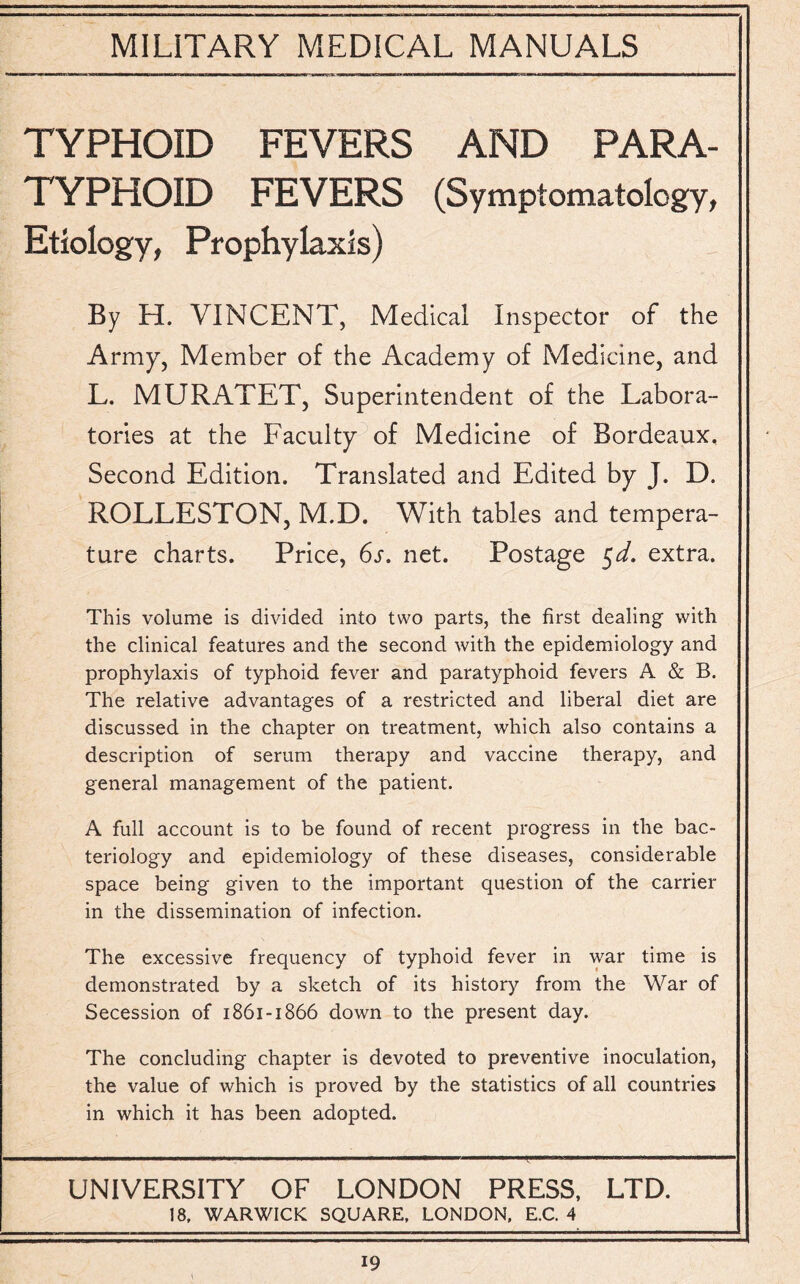 TYPHOID FEVERS AND PARA¬ TYPHOID FEVERS (Symptomatology, Etiology, Prophylaxis) By H. VINCENT, Medical Inspector of the Army, Member of the Academy of Medicine, and L. MURATET, Superintendent of the Labora¬ tories at the Faculty of Medicine of Bordeaux, Second Edition. Translated and Edited by J. D. ROLLESTON, M.D. With tables and tempera¬ ture charts. Price, 6s. net. Postage $d. extra. This volume is divided into two parts, the first dealing with the clinical features and the second with the epidemiology and prophylaxis of typhoid fever and paratyphoid fevers A & B. The relative advantages of a restricted and liberal diet are discussed in the chapter on treatment, which also contains a description of serum therapy and vaccine therapy, and general management of the patient. A full account is to be found of recent progress in the bac¬ teriology and epidemiology of these diseases, considerable space being given to the important question of the carrier in the dissemination of infection. The excessive frequency of typhoid fever in war time is demonstrated by a sketch of its history from the War of Secession of 1861-1866 down to the present day. The concluding chapter is devoted to preventive inoculation, the value of which is proved by the statistics of all countries in which it has been adopted. UNIVERSITY OF LONDON PRESS, LTD. ! 8, WARWICK SQUARE, LONDON, E.C. 4