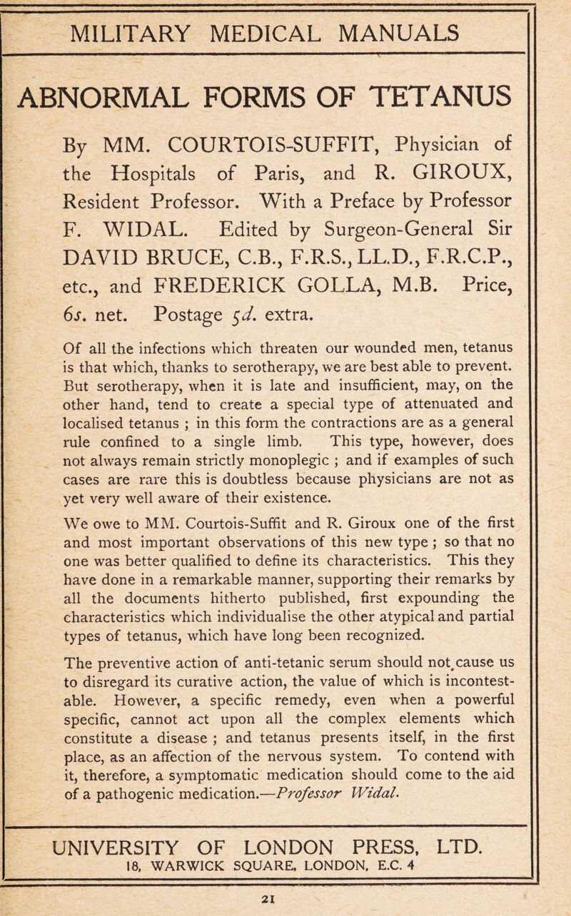 ABNORMAL FORMS OF TETANUS By MM. COURTOIS-SUFFIT, Physician of the Hospitals of Paris, and R. GIROUX, Resident Professor. With a Preface by Professor F. WIDAL. Edited by Surgeon-General Sir DAVID BRUCE, C.B., F.R.S., LL.D., F.R.C.P., etc., and FREDERICK GOLLA, M.B. Price, 6s. net. Postage $d. extra. Of all the infections which threaten our wounded men, tetanus is that which, thanks to serotherapy, we are best able to prevent. But serotherapy, when it is late and insufficient, may, on the other hand, tend to create a special type of attenuated and localised tetanus ; in this form the contractions are as a general rule confined to a single limb. This type, however, does not always remain strictly monoplegic ; and if examples of such cases are rare this is doubtless because physicians are not as yet very well aware of their existence. We owe to MM. Courtois-Suffit and R. Giroux one of the first and most important observations of this new type; so that no one was better qualified to define its characteristics. This they have done in a remarkable manner, supporting their remarks by all the documents hitherto published, first expounding the characteristics which individualise the other atypical and partial types of tetanus, which have long been recognized. The preventive action of anti-tetanic serum should not,cause us to disregard its curative action, the value of which is incontest¬ able. However, a specific remedy, even when a powerful specific, cannot act upon all the complex elements which constitute a disease ; and tetanus presents itself, in the first place, as an affection of the nervous system. To contend with it, therefore, a symptomatic medication should come to the aid of a pathogenic medication.—Professor Widal. UNIVERSITY OF LONDON PRESS, LTD. 18, WARWICK SQUARE, LONDON, E.C. 4