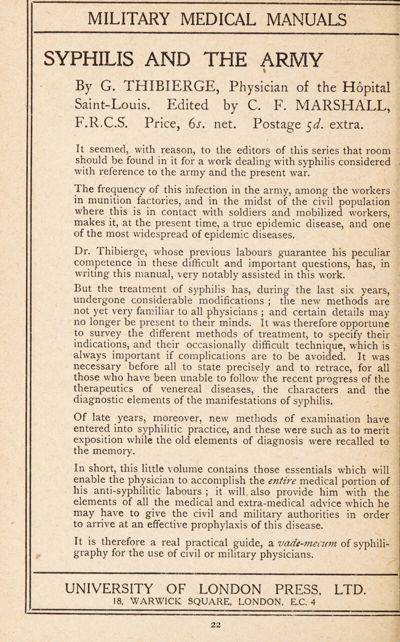 SYPHILIS AND THE ARMY * By G. THIBIERGE, Physician of the Hopital Saint-Louis. Edited by C. F. MARSHALL, F.R.C.S. Price, 6s. net. Postage $d. extra. It seemed, with reason, to the editors of this series that room should be found in it for a work dealing with syphilis considered with reference to the army and the present war. The frequency of this infection in the army, among the workers in munition factories, and in the midst of the civil population where this is in contact with soldiers and mobilized workers, makes it, at the present time, a true epidemic disease, and one of the most widespread of epidemic diseases. Dr. Thibierge, whose previous labours guarantee his peculiar competence in these difficult and important questions, has, in writing this manual, very notably assisted in this work. But the treatment of syphilis has, during the last six years, undergone considerable modifications ; the new methods are not yet very familiar to all physicians ; and certain details may no longer be present to their minds. It was therefore opportune to survey the different methods of treatment, to specify their indications, and their occasionally difficult technique, which is always important if complications are to be avoided. It was necessary before all to state precisely and to retrace, for all those who have been unable to follow the recent progress of the therapeutics of venereal diseases, the characters and the diagnostic elements of the manifestations of syphilis. Of late years, moreover, new methods of examination have entered into syphilitic practice, and these were such as to merit exposition while the old elements of diagnosis were recalled to the memory. In short, this little volume contains those essentials which will enable the physician to accomplish the entire medical portion of his anti-syphilitic labours ; it will also provide him with the elements of all the medical and extra-medical advice which he may have to give the civil and military authorities in order to arrive at an effective prophylaxis of this disease. It is therefore a real practical guide, a vade-mecum of syphili- graphy for the use of civil or military physicians. UNIVERSITY OF LONDON PRESS, LTD. 18, WARWICK SQUARE, LONDON, E.C. 4