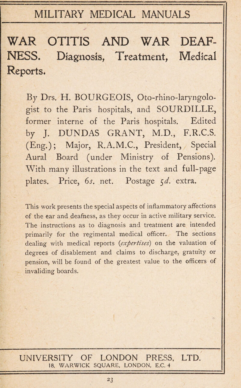 WAR OTITIS AND WAR DEAF¬ NESS. Diagnosis, Treatment, Medical Reports. By Drs. H. BOURGEOIS, Oto-rhino-laryngolo- gist to the Paris hospitals, and SOURDILLE, former interne of the Paris hospitals. Edited by J. DUNDAS GRANT, M.D., F.R.C.S. (Eng.); Major, R.A.M.C., President, Special Aural Board (under Ministry of Pensions). With many illustrations in the text and full-page plates. Price, 6s. net. Postage 5d. extra. This work presents the special aspects of inflammatory affections of the ear and deafness, as they occur in active military service. The instructions as to diagnosis and treatment are intended primarily for the regimental medical officer. The sections dealing with medical reports (expertises) on the valuation of degrees of disablement and claims to discharge, gratuity or pension, will be found of the greatest value to the officers of invaliding boards. UNIVERSITY OF LONDON PRESS, LTD. 18, WARWICK SQUARE, LONDON, E.C. 4