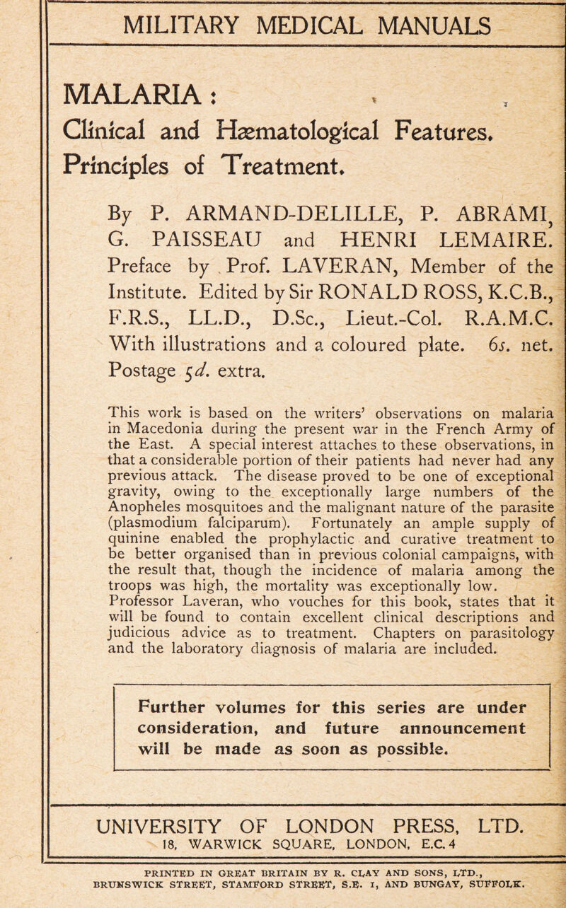 MALARIA: Clinical and Hematological Features. Principles of Treatment. By P. ARMAND-DELILLE, P. ABRAMI, G. PAISSEAU and HENRI LEMAIRE. Preface by Prof. LAVERAN, Member of the Institute. Edited by Sir RONALD ROSS, K.C.B., F.R.S., LL.D.j D.Sc.j Lieut.-Col. R.A.M.C. With illustrations and a coloured plate. 6s. net. Postage 5d. extra. This work is based on the writers’ observations on malaria in Macedonia during the present war in the French Army of the East. A special interest attaches to these observations, in that a considerable portion of their patients had never had any previous attack. The disease proved to be one of exceptional gravity, owing to the exceptionally large numbers of the Anopheles mosquitoes and the malignant nature of the parasite (plasmodium falciparum). Fortunately an ample supply of quinine enabled the prophylactic and curative treatment to be better organised than in previous colonial campaigns, with the result that, though the incidence of malaria among the troops was high, the mortality was exceptionally low. Professor Laveran, who vouches for this book, states that it will be found to contain excellent clinical descriptions and judicious advice as to treatment. Chapters on parasitology and the laboratory diagnosis of malaria are included. Further volumes for this series are under consideration, and future announcement will be made as soon as possible. UNIVERSITY OF LONDON PRESS, LTD. 18, WARWICK SQUARE, LONDON, E.C. 4 PRINTED IN GREAT BRITAIN BY R. CEAY AND SONS, ETD., BRUNSWICK STREET, STAMFORD STREET, S.E. I, AND BUNGAY, SUFFOEK.