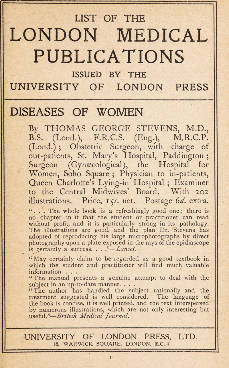 LIST OF THE LONDON MEDICAL PUBLICATIONS ISSUED BY THE UNIVERSITY OF LONDON PRESS DISEASES OF WOMEN By THOMAS GEORGE STEVENS, M.D., B.S. (Lone!.), F.R.C.S. (Eng.), M.R.C.P. (Loncl.) ; Obstetric Surgeon, with charge of out-patients, St. Mary’s Hospital, Paddington ; Surgeon (Gynaecological), the Hospital for Women, Soho Square ; Physician to in-patients, Queen Charlotte’s Lying-in Hospital ; Examiner to the Central Midwives’ Board. With 202 illustrations. Price, 15J. net. Postage (od. extra. “ . . . The whole book is a refreshingly good one ; there is no chapter in it that the student or practitioner can read without profit, and it is particularly strong in its pathology. The illustrations are good, and the plan Dr. Stevens has adopted of reproducing his large microphotographs by direct photography upon a plate exposed in the rays of the epidiascope is j;ertainly a success. . . .”—Lancet. “ May certainly claim to be regarded as a good textbook in which the student and practitioner will find much valuable information. . . . “ The manual presents a genuine attempt to deal with the subject in an up-to-date manner. . . . “The author has handled the subject rationally and the treatment suggested is well considered. The language of the book is concise, it is well printed, and the text interspersed by numerous illustrations, which are not only interesting but useful.”—British Medical Journal. UNIVERSITY OF LONDON PRESS, LTD. 18, WARWICK SQUARE, LONDON. E.C. 4