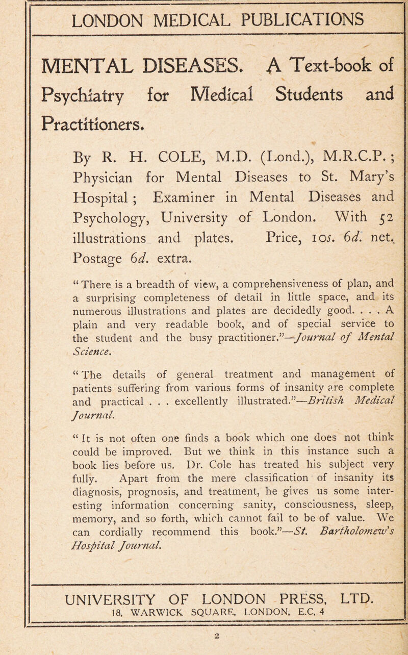 MENTAL DISEASES. A Text-book of Psychiatry for Medical Students and Practitioners. By R. H. COLE, M.D. (Lond.), M.R.C.P.; Physician for Mental Diseases to St. Mary’s Hospital ; Examiner in Mental Diseases and Psychology, University of London. With 52 illustrations and plates. Price, 10s. 6d. net.. Postage 6d, extra. “ There is a breadth of view, a comprehensiveness of plan, and a surprising completeness of detail in little space, and its numerous illustrations and plates are decidedly good. ... A plain and very readable book, and of special service to the student and the busy practitioner.”—Journal of Mental- Science. “ The details of general treatment and management of patients suffering from various forms of insanity are complete and practical . . . excellently illustrated.”—British Medical Journal. “It is not often one finds a book which one does not think could be improved. But we think in this instance such a book lies before us. Dr. Cole has treated his subject very fully. Apart from the mere classification of insanity its diagnosis, prognosis, and treatment, he gives us some inter¬ esting information concerning sanity, consciousness, sleep, memory, and so forth, which cannot fail to be of value. We can cordially recommend this book.”—St. Bartholomew's Hospital Journal. UNIVERSITY OF LONDON PRESS, LTD. 18, WARWICK SQUARE, LONDON, E.C, 4