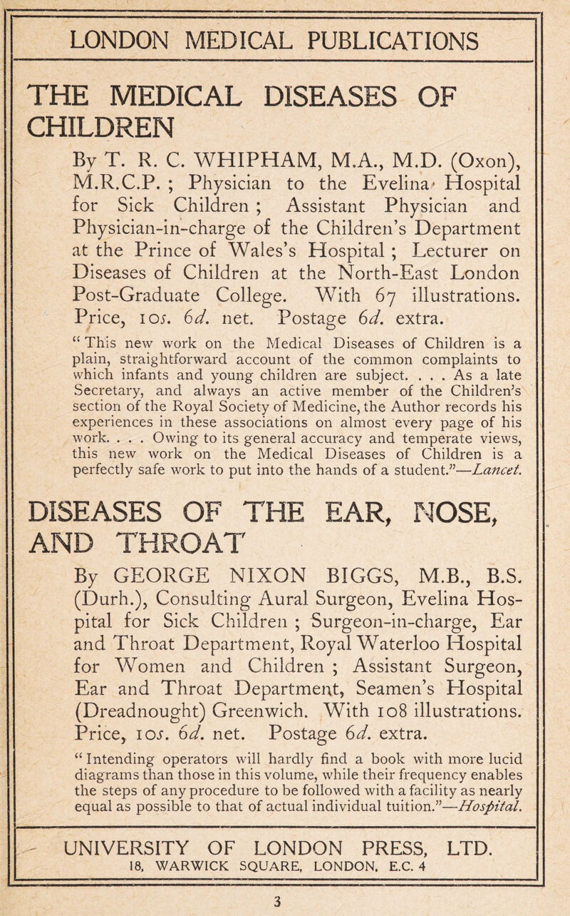 THE MEDICAL DISEASES OF CHILDREN Bv T. R. C. WHIPHAM, M.A., M.D. (Oxon), M.R.C.P. ; Physician to the Evelina* Hospital for Sick Children ; Assistant Physician and Physician-in-charge of the Children’s Department at the Prince of Wales’s Hospital ; Lecturer on Diseases of Children at the North-East London Post-Graduate College. With 67 illustrations. Price, ion 6d. net. Postage 6d. extra. “ This new work on the Medical Diseases of Children is a plain, straightforward account of the common complaints to which infants and young children are subject. ... As a late Secretary, and always an active member of the Children’s section of the Royal Society of Medicine, the Author records his experiences in these associations on almost every page of his work. . . . Owing to its general accuracy and temperate views, this new work on the Medical Diseases of Children is a perfectly safe work to put into the hands of a student.”—Lancet. DISEASES OF THE EAR, NOSE, AND THROAT By GEORGE NIXON BIGGS, M.B., B.S. (Durh.), Consulting Aural Surgeon, Evelina Hos¬ pital for Sick Children ; Surgeon-in-charge, Ear and Throat Department, Royal Waterloo Hospital for Women and Children ; Assistant Surgeon, Ear and Throat Department, Seamen’s Hospital (Dreadnought) Greenwich. With 108 illustrations. Price, 10s. 6d. net. Postage 6d. extra. “ Intending operators will hardly find a book with more lucid diagrams than those in this volume, while their frequency enables the steps of any procedure to be followed with a facility as nearly equal as possible to that of actual individual tuition.”—Hospital. UNIVERSITY OF LONDON PRESS, LTD. 18. WARWICK SQUARE. LONDON. E.C. 4