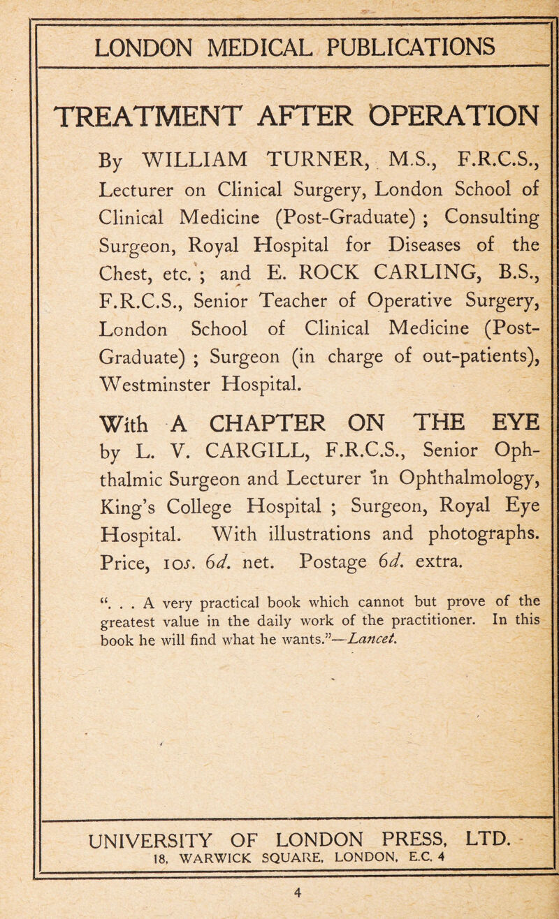 TREATMENT AFTER OPERATION By WILLIAM TURNER, M.S., F.R.C.S., Lecturer on Clinical Surgery, London School of Clinical Medicine (Post-Graduate) ; Consulting Surgeon, Royal Hospital for Diseases of the Chest, etc. ; and E. ROCK CARLING, B.S., F.R.C.S., Senior Teacher of Operative Surgery, London School of Clinical Medicine (Post- Graduate) ; Surgeon (in charge of out-patients), Westminster Hospital. With A CHAPTER ON THE EYE by L. V. CARGILL, F.R.C.S., Senior Oph¬ thalmic Surgeon and Lecturer In Ophthalmology, King’s College Hospital ; Surgeon, Royal Eye Hospital. With illustrations and photographs. Price, ioi. 6d. net. Postage 6d. extra. . . A very practical book which cannot but prove of the greatest value in the daily work of the practitioner. In this book he will find what he wants.”—Lancet. UNIVERSITY OF LONDON PRESS, LTD. 18, WARWICK SQUARE, LONDON, E.C. 4
