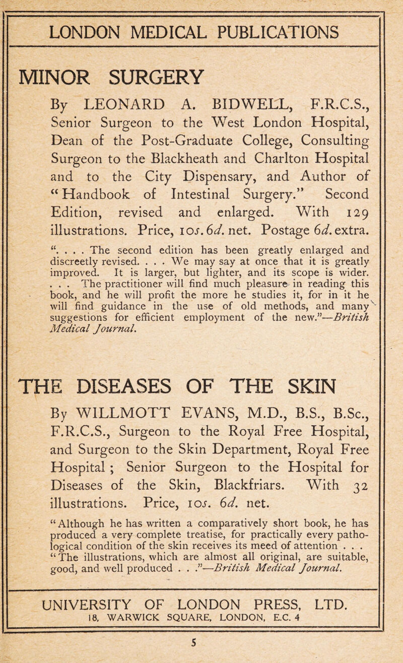 MINOR SURGERY By LEONARD A. BIDWELL, F.R.C.S., Senior Surgeon to the West London Hospital, Dean of the Post-Graduate College, Consulting Surgeon to the Blackheath and Charlton Hospital and to the City Dispensary, and Author of “ Handbook of Intestinal Surgery.” Second Edition, revised and enlarged. With 129 illustrations. Price, iot. 6d. net. Postage 6d. extra. . . . The second edition has been greatly enlarged and discreetly revised. ... We may say at once that it is greatly improved. It is larger, but lighter, and its scope is wider. . . . The practitioner will find much pleasure in reading this book, and he will profit the more he studies it, for in it he will find guidance in the use of old methods, and many suggestions for efficient employment of the new.”—British Medical Journal. THE DISEASES OF THE SKIN By WILLMOTT EVANS, M.D., B.S., B.Sc., F.R.C.S., Surgeon to the Royal Free Hospital, and Surgeon to the Skin Department, Royal Free Hospital ; Senior Surgeon to the Hospital for Diseases of the Skin, Blackfriars. With 32 illustrations. Price, iot. 6d. net. “ Although he has written a comparatively short book, he has produced a very complete treatise, for practically every patho¬ logical condition of the skin receives its meed of attention . . . “The illustrations, which are almost all original, are suitable, good, and well produced . . .”—British Medical Journal. UNIVERSITY OF LONDON PRESS, LTD. 18. WARWICK SQUARE, LONDON, E.C. 4