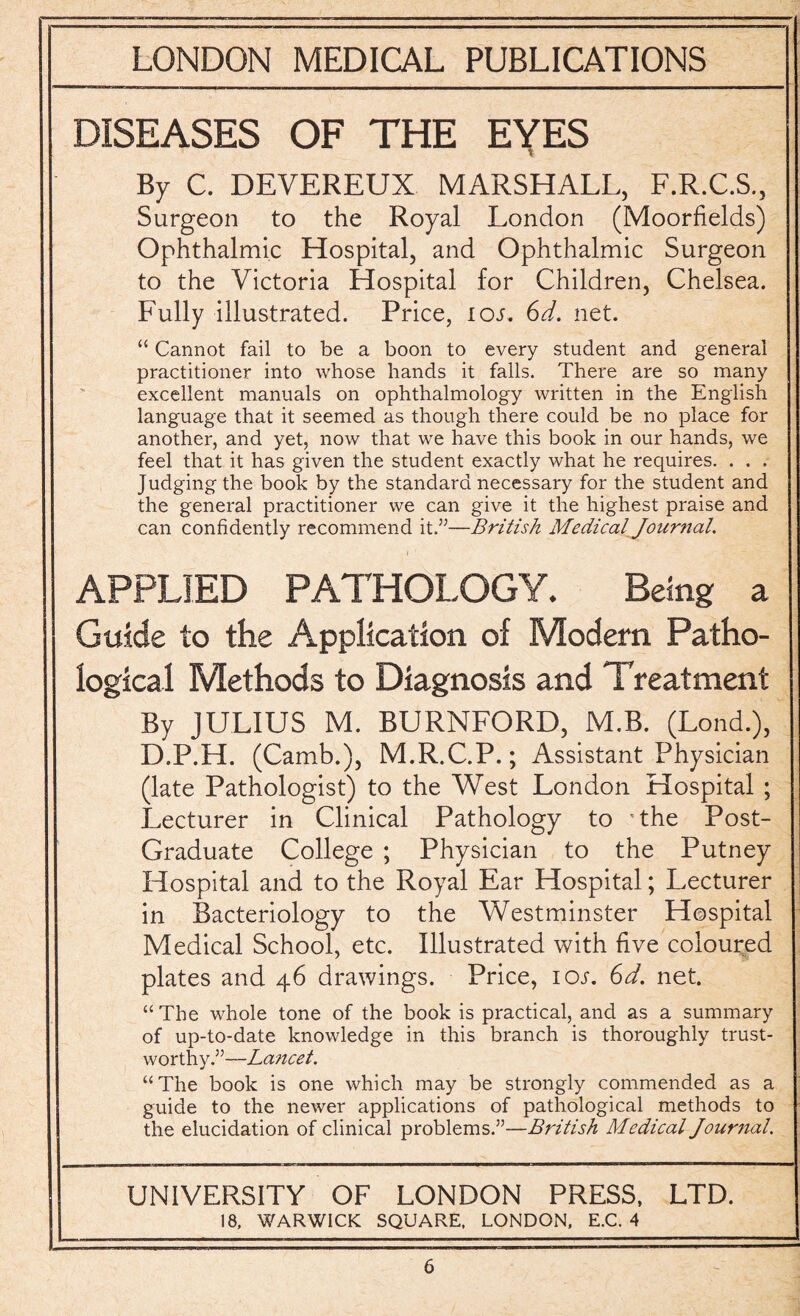 DISEASES OF THE EYES By C. DEVEREUX MARSHALL, F.R.C.S., Surgeon to the Royal London (Moorfields) Ophthalmic Hospital, and Ophthalmic Surgeon to the Victoria Hospital for Children, Chelsea. Fully illustrated. Price, ioj. 6d. net. “ Cannot fail to be a boon to every student and general practitioner into whose hands it falls. There are so many excellent manuals on ophthalmology written in the English language that it seemed as though there could be no place for another, and yet, now that we have this book in our hands, we feel that it has given the student exactly what he requires. . . . Judging the book by the standard necessary for the student and the general practitioner we can give it the highest praise and can confidently recommend it.”—British Medical Journal. APPLIED PATHOLOGY. Being a Guide to the Application of Modem Patho¬ logical Methods to Diagnosis and Treatment By JULIUS M. BURNFORD, M.B. (Lond.), D.P.H. (Camb.), M.R.C.P.; Assistant Physician (late Pathologist) to the West London Hospital ; Lecturer in Clinical Pathology to 'the Post- Graduate College ; Physician to the Putney Hospital and to the Royal Ear Hospital; Lecturer in Bacteriology to the Westminster Hospital Medical School, etc. Illustrated with five coloured plates and 46 drawings. Price, 10s. 6d. net. “The whole tone of the book is practical, and as a summary of up-to-date knowledge in this branch is thoroughly trust¬ worthy.”—La?icet. “The book is one which may be strongly commended as a guide to the newer applications of pathological methods to the elucidation of clinical problems.”—British Medical Journal. UNIVERSITY OF LONDON PRESS, LTD. 18, WARWICK SQUARE, LONDON, E.C. 4