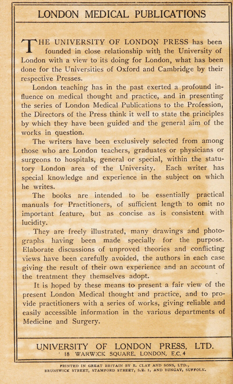 THE UNIVERSITY OF LONDON PRESS has been founded in close relationship with the University of London with a view to its doing- for London, what has been done for the Universities of Oxford and Cambridge by their respective Presses. London teaching has in the past exerted a profound in¬ fluence on medical thought and practice, and in presenting the series of London Medical Publications to the Profession, the Directors of the Press think it well to state the principles by which they have been guided and the general aim of the works in question. The writers have been exclusively selected from among those who are London teachers, graduates or physicians or surgeons to hospitals, general or special, within the statu¬ tory London area of the University. Each writer has special knowledge and experience in the subject on which he writes. The books are intended to be essentially practical manuals for Practitioners, of sufficient length to omit no important feature, but as concise as is consistent with lucidity. They are freely illustrated, many drawings and photo¬ graphs having been made specially for the purpose. Elaborate discussions of unproved theories and conflicting views have been carefully avoided, the authors in each case giving the result of their own experience and an account of the treatment they themselves adopt. It is hoped by these means to present a fair view of the present London Medical thought and practice, and to pro¬ vide practitioners with a series of works, giving reliable and easily accessible information in the various departments of Medicine and Surgery. UNIVERSITY OF LONDON PRESS, LTD. • 18 WARWICK SQUARE, LONDON, E.C. 4 PRINTED IN GREAT BRITAIN BY R. CLAY AND SONS, LTD., BRUNSWICK STREET, STAMFORD STREET, S.E. I, AND BUNGAY, SUFFOLK.