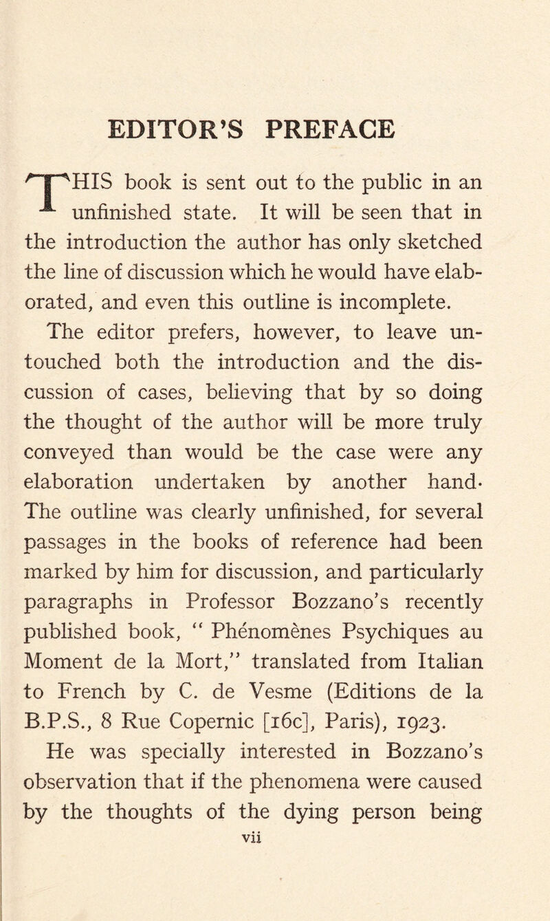 EDITOR’S PREFACE 'T^HIS book is sent out to the public in an ^ unfinished state. It will be seen that in the introduction the author has only sketched the line of discussion which he would have elab¬ orated, and even this outline is incomplete. The editor prefers, however, to leave un¬ touched both the introduction and the dis¬ cussion of cases, believing that by so doing the thought of the author will be more truly conveyed than would be the case were any elaboration undertaken by another hand- The outline was clearly unfinished, for several passages in the books of reference had been marked by him for discussion, and particularly paragraphs in Professor Bozzano’s recently published book, “ Phenomenes Psychiques au Moment de la Mort,” translated from Italian to French by C. de Vesme (Editions de la B.P.S., 8 Rue Copernic [16c], Paris), 1923. He was specially interested in Bozzano’s observation that if the phenomena were caused by the thoughts of the dying person being