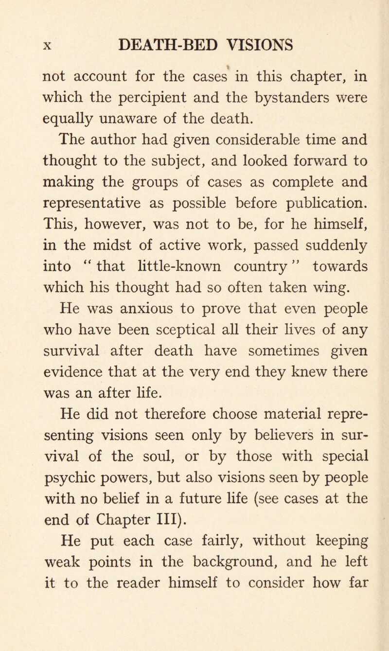 not account for the cases in this chapter, in which the percipient and the bystanders were equally unaware of the death. The author had given considerable time and thought to the subject, and looked forward to making the groups of cases as complete and representative as possible before publication. This, however, was not to be, for he himself, in the midst of active work, passed suddenly into “ that little-known country ” towards which his thought had so often taken wing. He was anxious to prove that even people who have been sceptical all their lives of any survival after death have sometimes given evidence that at the very end they knew there was an after life. He did not therefore choose material repre¬ senting visions seen only by believers in sur¬ vival of the soul, or by those with special psychic powers, but also visions seen by people with no belief in a future life (see cases at the end of Chapter III). He put each case fairly, without keeping weak points in the background, and he left it to the reader himself to consider how far