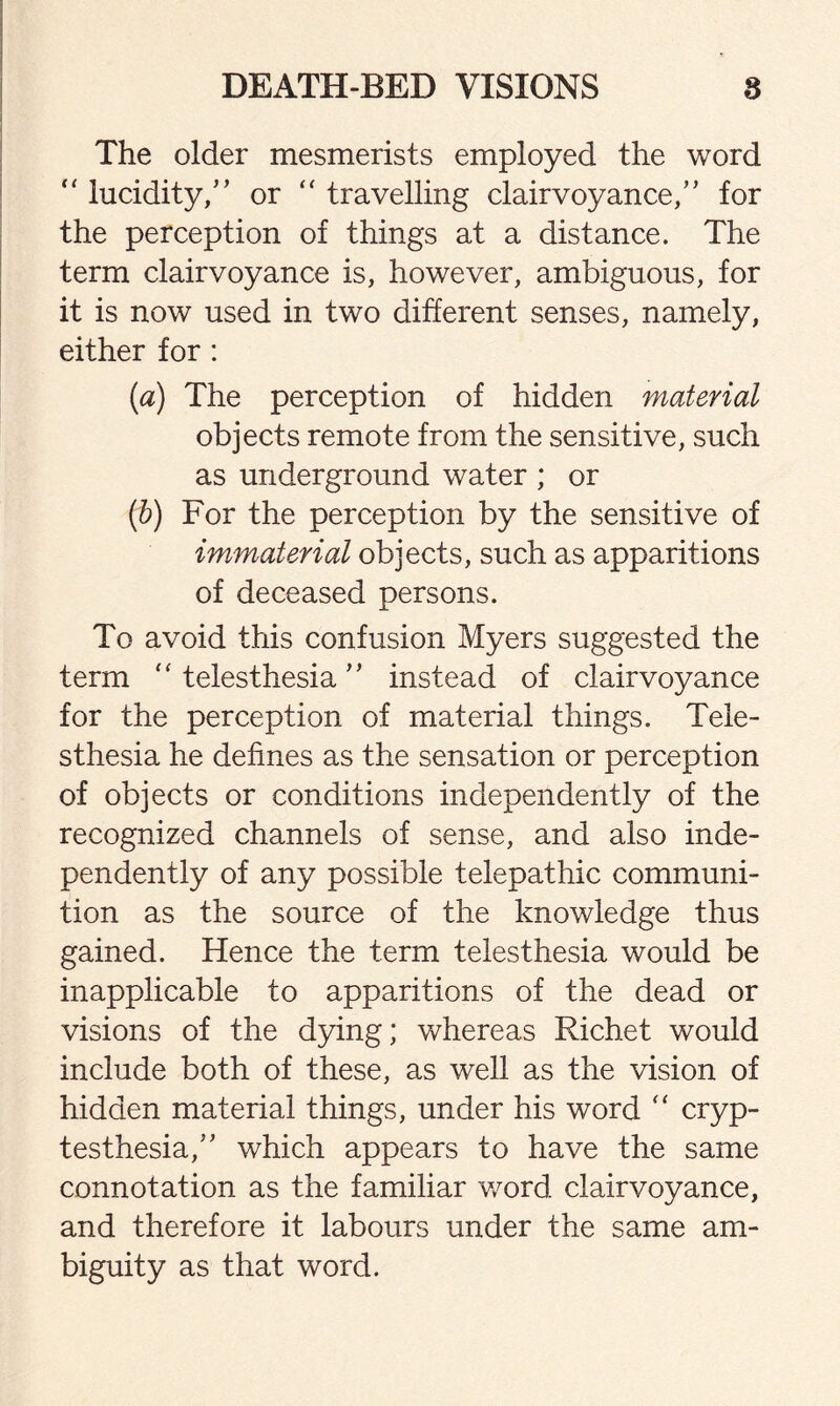 The older mesmerists employed the word “ lucidity/’ or “ travelling clairvoyance/’ for the perception of things at a distance. The term clairvoyance is, however, ambiguous, for it is now used in two different senses, namely, either for: (a) The perception of hidden material objects remote from the sensitive, such as underground water ; or (b) For the perception by the sensitive of immaterial objects, such as apparitions of deceased persons. To avoid this confusion Myers suggested the term “ telesthesia ” instead of clairvoyance for the perception of material things. Tele¬ sthesia he defines as the sensation or perception of objects or conditions independently of the recognized channels of sense, and also inde¬ pendently of any possible telepathic communi- tion as the source of the knowledge thus gained. Hence the term telesthesia would be inapplicable to apparitions of the dead or visions of the dying; whereas Richet would include both of these, as well as the vision of hidden material things, under his word “ cryp- testhesia,” which appears to have the same connotation as the familiar word clairvoyance, and therefore it labours under the same am¬ biguity as that word.