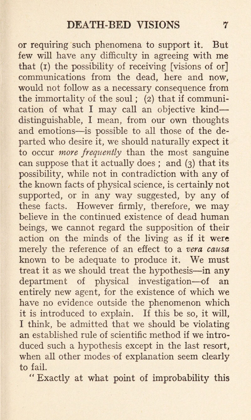 or requiring such phenomena to support it. But few will have any difficulty in agreeing with me that (i) the possibility of receiving [visions of or] communications from the dead, here and now, would not follow as a necessary consequence from the immortality of the soul; (2) that if communi¬ cation of what I may call an objective kind— distinguishable, I mean, from our own thoughts and emotions—is possible to all those of the de¬ parted who desire it, we should naturally expect it to occur more frequently than the most sanguine can suppose that it actually does ; and (3) that its possibility, while not in contradiction with any of the known facts of physical science, is certainly not supported, or in any way suggested, by any of these facts. However firmly, therefore, we may believe in the continued existence of dead human beings, we cannot regard the supposition of their action on the minds of the living as if it were merely the reference of an effect to a vera causa known to be adequate to produce it. We must treat it as we should treat the hypothesis—in any department of physical investigation—of an entirely new agent, for the existence of which we have no evidence outside the phenomenon which it is introduced to explain. If this be so, it will, I think, be admitted that we should be violating an established rule of scientific method if we intro¬ duced such a hypothesis except in the last resort, when all other modes of explanation seem clearly to fail. “ Exactly at what point of improbability this