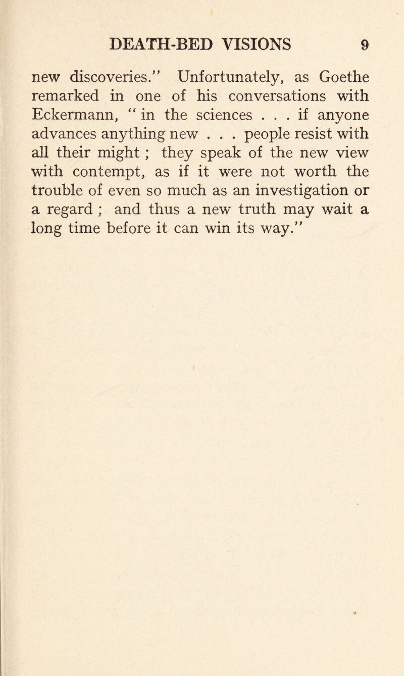 new discoveries.” Unfortunately, as Goethe remarked in one of his conversations with Eckermann, “ in the sciences ... if anyone advances anything new . . . people resist with all their might; they speak of the new view with contempt, as if it were not worth the trouble of even so much as an investigation or a regard ; and thus a new truth may wait a long time before it can win its way.