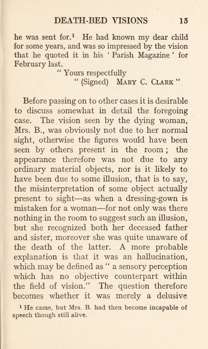 he was sent for.1 He had known my dear child for some years, and was so impressed by the vision that he quoted it in his ‘ Parish Magazine ’ for February last.  Yours respectfully “ (Signed) Mary C. Clark ” Before passing on to other cases it is desirable to discuss somewhat in detail the foregoing case. The vision seen by the dying woman, Mrs. B., was obviously not due to her normal sight, otherwise the figures would have been seen by others present in the room; the appearance therefore was not due to any ordinary material objects, nor is it likely to have been due to some illusion, that is to say, the misinterpretation of some object actually present to sight—as when a dressing-gown is mistaken for a woman—for not only was there nothing in the room to suggest such an illusion, but she recognized both her deceased father and sister, moreover she was quite unaware of the death of the latter. A more probable explanation is that it was an hallucination, which may be defined as “ a sensory perception which has no objective counterpart within the field of vision.” The question therefore becomes whether it was merely a delusive 1 He came, but Mrs. B. had then become incapable of speech though still alive.