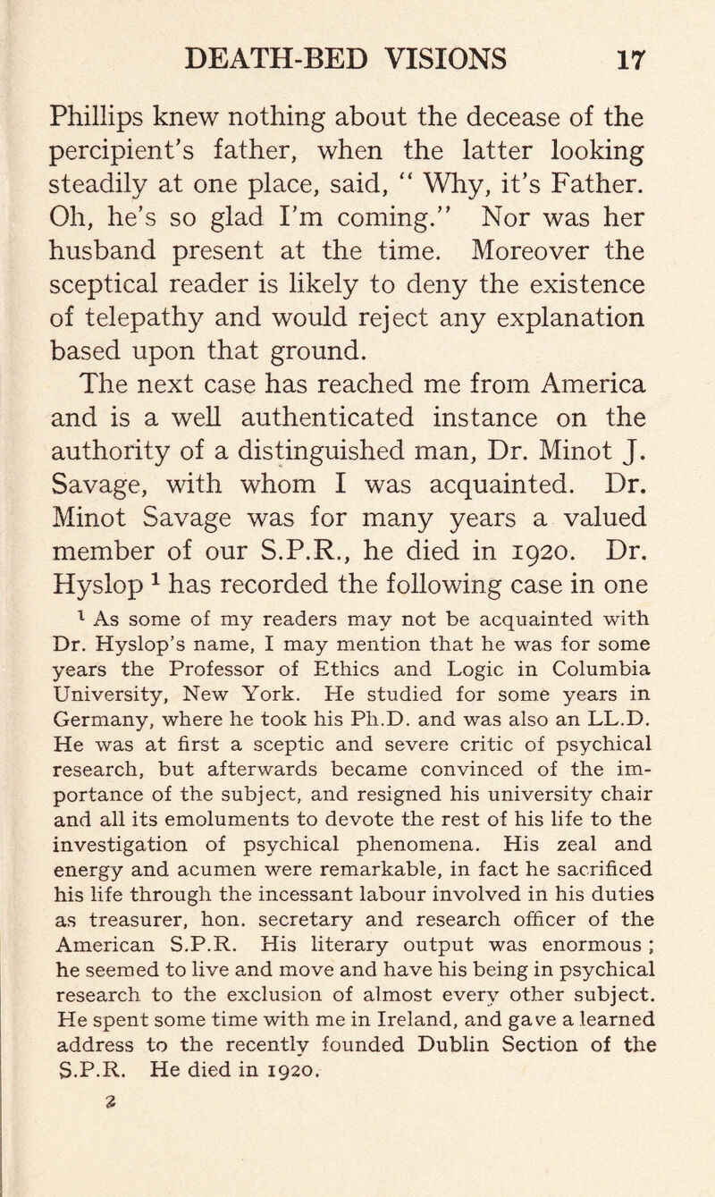 Phillips knew nothing about the decease of the percipient’s father, when the latter looking steadily at one place, said, “ Why, it’s Father. Oh, he’s so glad I’m coming.” Nor was her husband present at the time. Moreover the sceptical reader is likely to deny the existence of telepathy and would reject any explanation based upon that ground. The next case has reached me from America and is a well authenticated instance on the authority of a distinguished man, Dr. Minot J. Savage, with whom I was acquainted. Dr. Minot Savage was for many years a valued member of our S.P.R., he died in 1920. Dr. Hyslop 1 has recorded the following case in one 1 As some of my readers may not be acquainted with Dr. Hyslop’s name, I may mention that he was for some years the Professor of Ethics and Logic in Columbia University, New York. He studied for some years in Germany, where he took his Ph.D. and was also an LL.D. He was at first a sceptic and severe critic of psychical research, but afterwards became convinced of the im¬ portance of the subject, and resigned his university chair and all its emoluments to devote the rest of his life to the investigation of psychical phenomena. His zeal and energy and acumen were remarkable, in fact he sacrificed his life through the incessant labour involved in his duties as treasurer, hon. secretary and research officer of the American S.P.R. His literary output was enormous ; he seemed to live and move and have his being in psychical research to the exclusion of almost every other subject. He spent some time with me in Ireland, and gave a learned address to the recently founded Dublin Section of the S.P.R. He died in 1920.