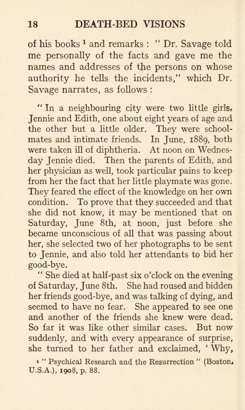 of his books 1 and remarks : “ Dr. Savage told me personally of the facts and gave me the names and addresses of the persons on whose authority he tells the incidents/’ which Dr. Savage narrates, as follows : In a neighbouring city were two little girls* Jennie and Edith, one about eight years of age and the other but a little older. They were school¬ mates and intimate friends. In June, 1889, both were taken ill of diphtheria. At noon on Wednes¬ day Jennie died. Then the parents of Edith, and her physician as well, took particular pains to keep from her the fact that her little playmate was gone. They feared the effect of the knowledge on her own condition. To prove that they succeeded and that she did not know, it may be mentioned that on Saturday, June 8th, at noon, just before she became unconscious of all that was passing about her, she selected two of her photographs to be sent to Jennie, and also told her attendants to bid her good-bye. “ She died at half-past six o’clock on the evening of Saturday, June 8th. She had roused and bidden her friends good-bye, and was talking of dying, and seemed to have no fear. She appeared to see one and another of the friends she knew were dead. So far it was like other similar cases. But now suddenly, and with every appearance of surprise, she turned to her father and exclaimed, ‘ Why, 1 “ Psychical Research and the Resurrection  (Boston# U.S.A.), 1908, p. 88.