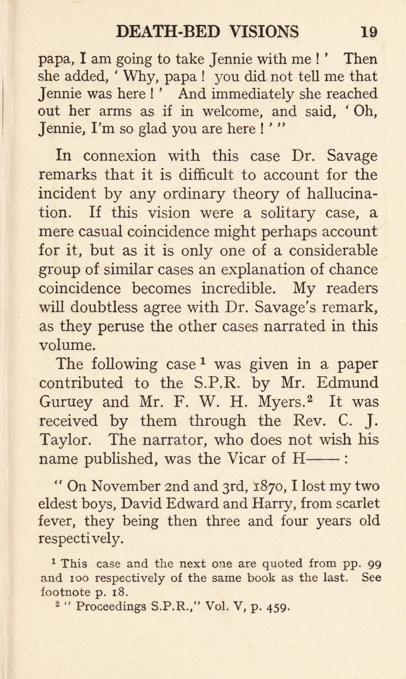 papa, I am going to take Jennie with me ! ’ Then she added, * Why, papa ! you did not tell me that Jennie was here ! ’ And immediately she reached out her arms as if in welcome, and said, ‘ Oh, Jennie, I’m so glad you are here ! ' ” In connexion with this case Dr. Savage remarks that it is difficult to account for the incident by any ordinary theory of hallucina¬ tion. If this vision were a solitary case, a mere casual coincidence might perhaps account for it, but as it is only one of a considerable group of similar cases an explanation of chance coincidence becomes incredible. My readers will doubtless agree with Dr. Savage’s remark, as they peruse the other cases narrated in this volume. The following case 1 was given in a paper contributed to the S.P.R. by Mr. Edmund Guruey and Mr. F. W. H. Myers.2 It was received by them through the Rev. C. J. Taylor. The narrator, who does not wish his name published, was the Vicar of H-:  On November 2nd and 3rd, 1870,1 lost my two eldest boys, David Edward and Harry, from scarlet fever, they being then three and four years old respectively. 1 This case and the next one are quoted from pp. 99 and 100 respectively of the same book as the last. See footnote p. 18. 2 “ Proceedings S.P.R.,” Vol. V, p. 459.