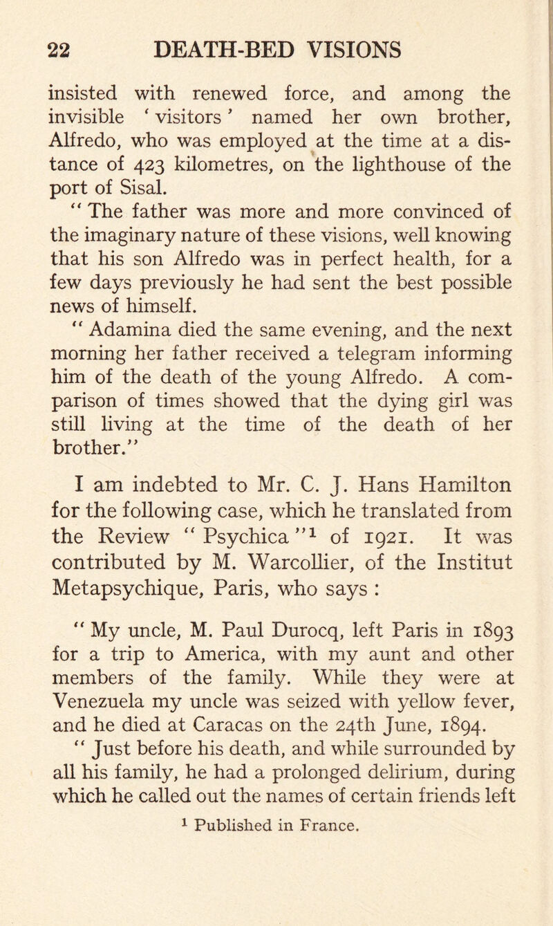 insisted with renewed force, and among the invisible ‘ visitors * named her own brother, Alfredo, who was employed at the time at a dis¬ tance of 423 kilometres, on the lighthouse of the port of Sisal. “ The father was more and more convinced of the imaginary nature of these visions, well knowing that his son Alfredo was in perfect health, for a few days previously he had sent the best possible news of himself.  Adamina died the same evening, and the next morning her father received a telegram informing him of the death of the young Alfredo. A com¬ parison of times showed that the dying girl was still living at the time of the death of her brother/* I am indebted to Mr. C. J. Hans Hamilton for the following case, which he translated from the Review “ Psychica,,;L of 1921. It was contributed by M. Warcollier, of the Institut Metapsychique, Paris, who says : “ My uncle, M. Paul Durocq, left Paris in 1893 for a trip to America, with my aunt and other members of the family. While they were at Venezuela my uncle was seized with yellow fever, and he died at Caracas on the 24th June, 1894.  Just before his death, and while surrounded by all his family, he had a prolonged delirium, during which he called out the names of certain friends left 1 Published in France.