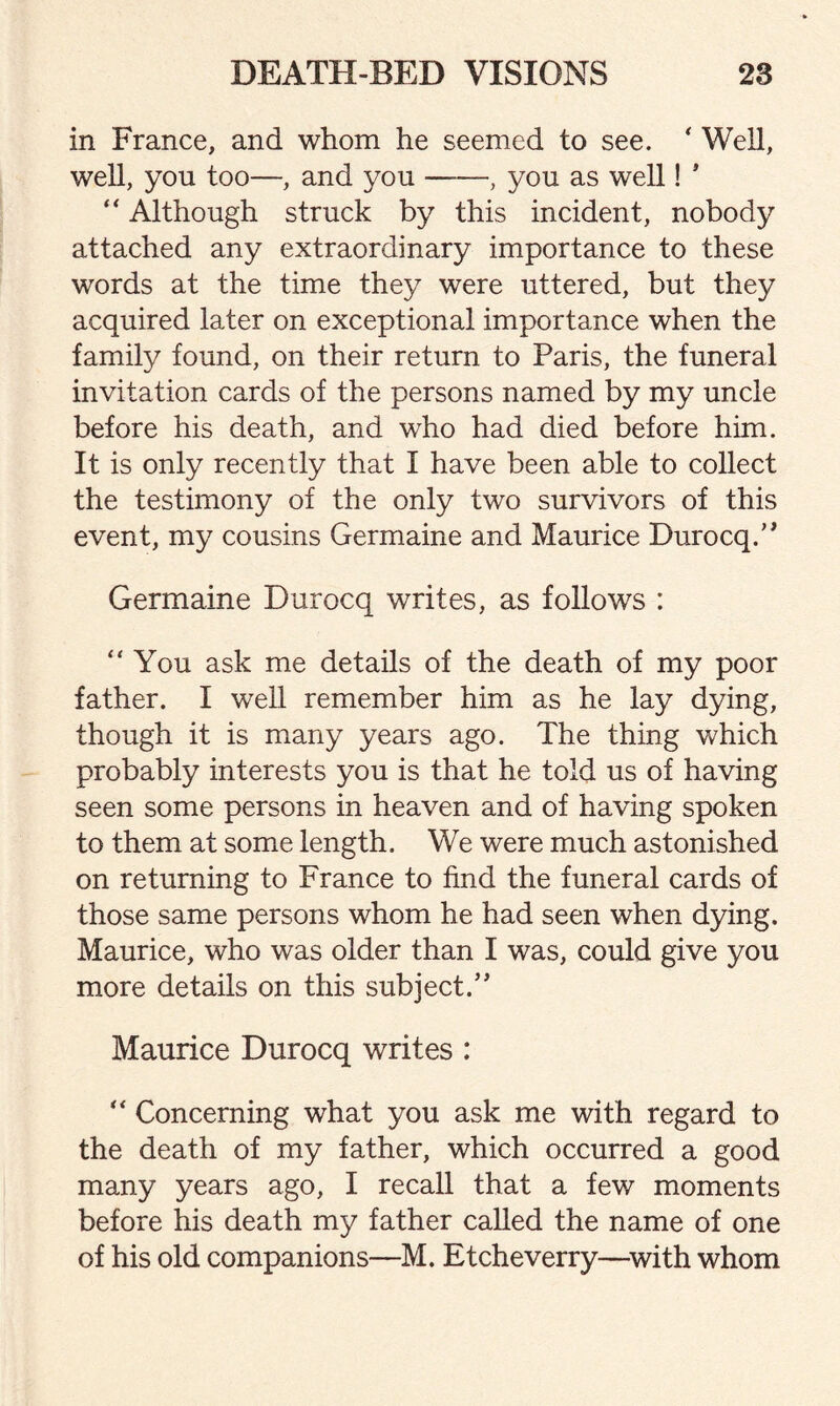 in France, and whom he seemed to see. * Well, well, you too—, and you-, you as well! * “ Although struck by this incident, nobody attached any extraordinary importance to these words at the time they were uttered, but they acquired later on exceptional importance when the family found, on their return to Paris, the funeral invitation cards of the persons named by my uncle before his death, and who had died before him. It is only recently that I have been able to collect the testimony of the only two survivors of this event, my cousins Germaine and Maurice Durocq.” Germaine Durocq writes, as follows : “You ask me details of the death of my poor father. I well remember him as he lay dying, though it is many years ago. The thing which probably interests you is that he told us of having seen some persons in heaven and of having spoken to them at some length. We were much astonished on returning to France to find the funeral cards of those same persons whom he had seen when dying. Maurice, who was older than I was, could give you more details on this subject.” Maurice Durocq writes : “ Concerning what you ask me with regard to the death of my father, which occurred a good many years ago, I recall that a few moments before his death my father called the name of one of his old companions—M. Etcheverry—with whom