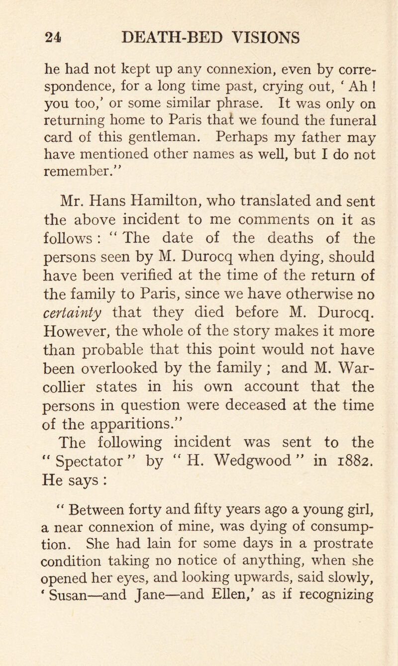 he had not kept up any connexion, even by corre¬ spondence, for a long time past, crying out, ‘ Ah ! you too/ or some similar phrase. It was only on returning home to Paris that we found the funeral card of this gentleman. Perhaps my father may have mentioned other names as well, but I do not remember/ * Mr. Hans Hamilton, who translated and sent the above incident to me comments on it as follows : “ The date of the deaths of the persons seen by M. Durocq when dying, should have been verified at the time of the return of the family to Paris, since we have otherwise no certainty that they died before M. Durocq. However, the whole of the story makes it more than probable that this point would not have been overlooked by the family; and M. War- collier states in his own account that the persons in question were deceased at the time of the apparitions/’ The following incident was sent to the  Spectator ” by “ H. Wedgwood ” in 1882. He says : “ Between forty and fifty years ago a young girl, a near connexion of mine, was dying of consump¬ tion. She had lain for some days in a prostrate condition taking no notice of anything, when she opened her eyes, and looking upwards, said slowly, * Susan—and Jane—and Ellen/ as if recognizing