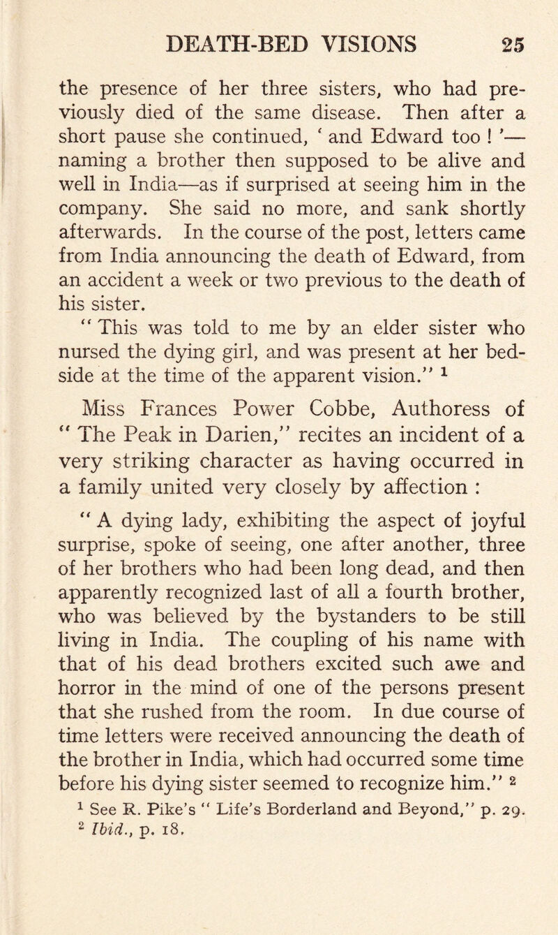 the presence of her three sisters, who had pre¬ viously died of the same disease. Then after a short pause she continued, ‘ and Edward too ! *— naming a brother then supposed to be alive and well in India—as if surprised at seeing him in the company. She said no more, and sank shortly afterwards. In the course of the post, letters came from India announcing the death of Edward, from an accident a week or two previous to the death of his sister. “ This was told to me by an elder sister who nursed the dying girl, and was present at her bed¬ side at the time of the apparent vision.’’ 1 Miss Frances Power Cobbe, Authoress of “ The Peak in Darien,” recites an incident of a very striking character as having occurred in a family united very closely by affection : “ A dying lady, exhibiting the aspect of joyful surprise, spoke of seeing, one after another, three of her brothers who had been long dead, and then apparently recognized last of all a fourth brother, who was believed by the bystanders to be still living in India. The coupling of his name with that of his dead brothers excited such awe and horror in the mind of one of the persons present that she rushed from the room. In due course of time letters were received announcing the death of the brother in India, which had occurred some time before his dying sister seemed to recognize him.” 2 1 See R. Pike’s “ Life’s Borderland and Beyond,” p. 29. 2 Ibid., p. 18.