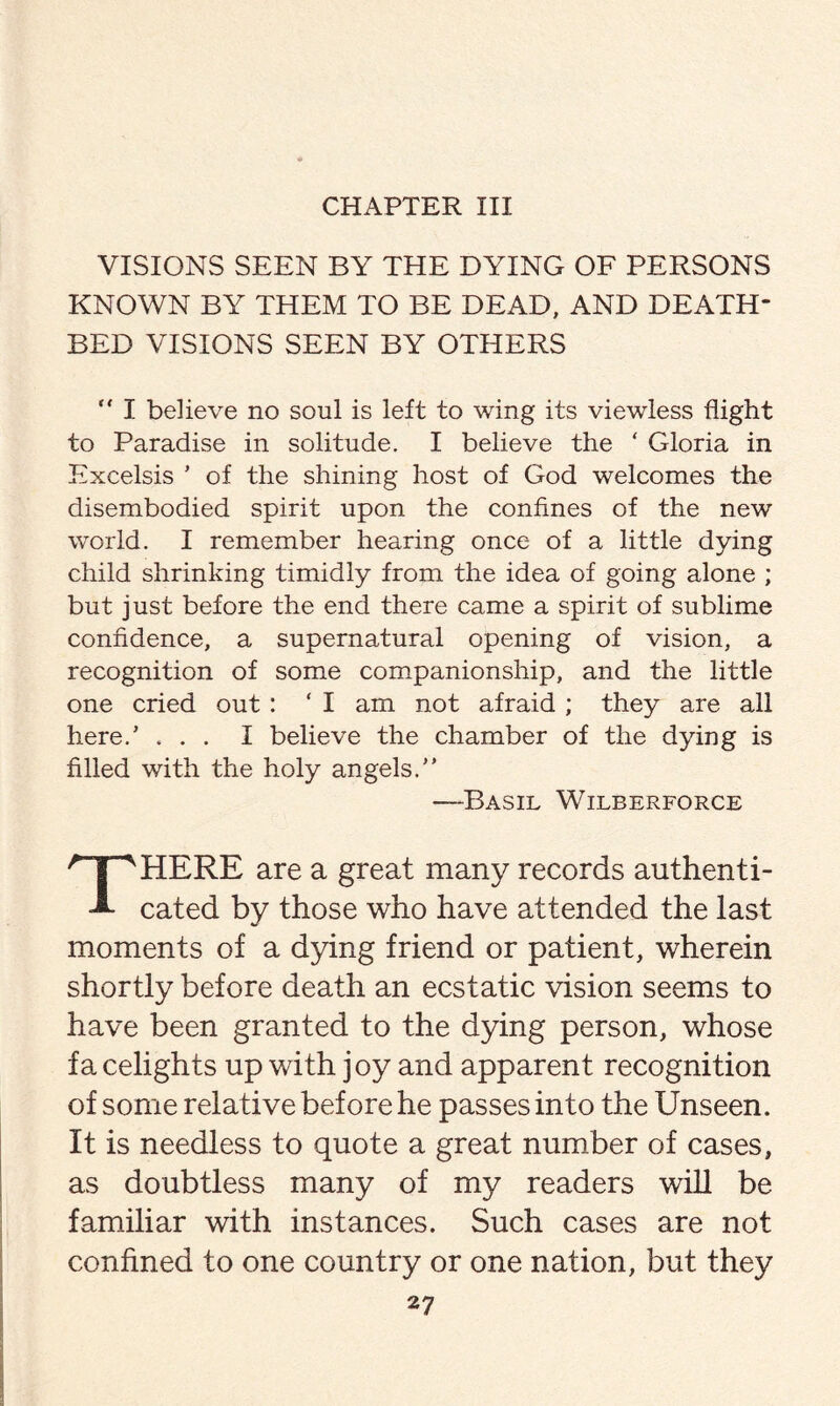 CHAPTER III VISIONS SEEN BY THE DYING OF PERSONS KNOWN BY THEM TO BE DEAD, AND DEATH¬ BED VISIONS SEEN BY OTHERS “ I believe no soul is left to wing its viewless flight to Paradise in solitude. I believe the ‘ Gloria in Excelsis ’ of the shining host of God welcomes the disembodied spirit upon the confines of the new world. I remember hearing once of a little dying child shrinking timidly from the idea of going alone ; but just before the end there came a spirit of sublime confidence, a supernatural opening of vision, a recognition of some companionship, and the little one cried out: * I am not afraid ; they are all here/ ... I believe the chamber of the dying is filled with the holy angels/’ Basil Wilberforce HERE are a great many records authenti- -*■ cated by those who have attended the last moments of a dying friend or patient, wherein shortly before death an ecstatic vision seems to have been granted to the dying person, whose fa celights up with joy and apparent recognition of some relative before he passes into the Unseen. It is needless to quote a great number of cases, as doubtless many of my readers will be familiar with instances. Such cases are not confined to one country or one nation, but they