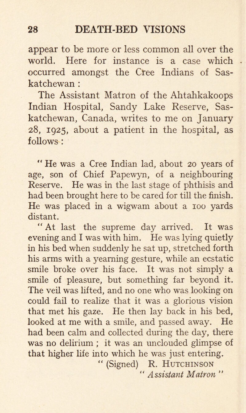 appear to be more or less common all over the world. Here for instance is a case which . occurred amongst the Cree Indians of Sas¬ katchewan : The Assistant Matron of the Ahtahkakoops Indian Hospital, Sandy Lake Reserve, Sas¬ katchewan, Canada, writes to me on January 28, 1925, about a patient in the hospital, as follows : “ He was a Cree Indian lad, about 20 years of age, son of Chief Papewyn, of a neighbouring Reserve. He was in the last stage of phthisis and had been brought here to be cared for till the finish. He was placed in a wigwam about a 100 yards distant. “ At last the supreme day arrived. It was evening and I was with him. He was lying quietly in his bed when suddenly he sat up, stretched forth his arms with a yearning gesture, while an ecstatic smile broke over his face. It was not simply a smile of pleasure, but something far beyond it. The veil was lifted, and no one who was looking on could fail to realize that it was a glorious vision that met his gaze. He then lay back in his bed, looked at me with a smile, and passed away. He had been calm and collected during the day, there was no delirium ; it was an unclouded glimpse of that higher life into which he was just entering. “ (Signed) R. Hutchinson  Assistant Matron ”