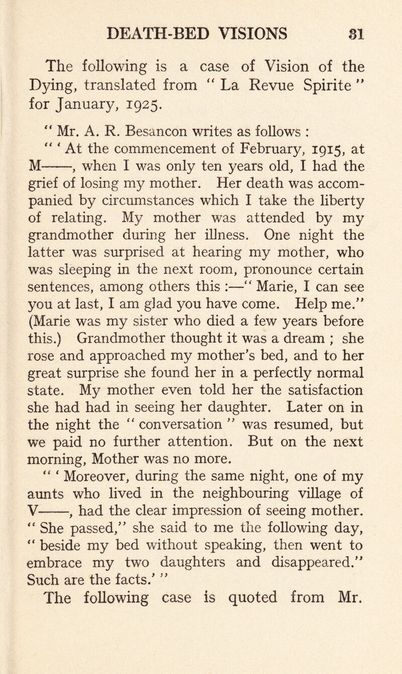 The following is a case of Vision of the Dying, translated from “ La Revue Spirite ” for January, 1925. “ Mr. A. R. Besancon writes as follows :  ' At the commencement of February, 1915, at M-, when I was only ten years old, I had the grief of losing my mother. Her death was accom¬ panied by circumstances which I take the liberty of relating. My mother was attended by my grandmother during her illness. One night the latter was surprised at hearing my mother, who was sleeping in the next room, pronounce certain sentences, among others this :—“ Marie, I can see you at last, I am glad you have come. Help me/' (Marie was my sister who died a few years before this.) Grandmother thought it was a dream ; she rose and approached my mother’s bed, and to her great surprise she found her in a perfectly normal state. My mother even told her the satisfaction she had had in seeing her daughter. Later on in the night the “ conversation ” was resumed, but we paid no further attention. But on the next morning, Mother was no more. “ * Moreover, during the same night, one of my aunts who lived in the neighbouring village of V-, had the clear impression of seeing mother. <£ She passed,” she said to me the following day, “ beside my bed without speaking, then went to embrace my two daughters and disappeared.” Such are the facts.’ ” The following case is quoted from Mr.