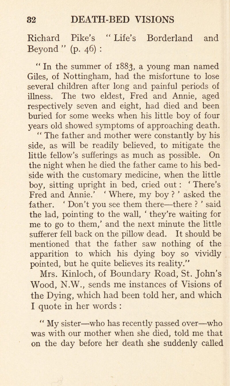 Richard Pike’s “ Life’s Borderland and Beyond ” (p. 46) : “ In the summer of 1883, a young man named Giles, of Nottingham, had the misfortune to lose several children after long and painful periods of illness. The two eldest, Fred and Annie, aged respectively seven and eight, had died and been buried for some weeks when his little boy of four years old showed symptoms of approaching death. “ The father and mother were constantly by his side, as will be readily believed, to mitigate the little fellow’s sufferings as much as possible. On the night when he died the father came to his bed¬ side with the customary medicine, when the little boy, sitting upright in bed, cried out : * There’s Fred and Annie.’ ‘ Where, my boy ? ’ asked the father. ‘ Don’t you see them there—there ? ’ said the lad, pointing to the wall, ‘ they’re waiting for me to go to them,’ and the next minute the little sufferer fell back on the pillow dead. It should be mentioned that the father saw nothing of the apparition to which his dying boy so vividly pointed, but he quite believes its reality.” Mrs. Kinloch, of Boundary Road, St. John’s Wood, N.W., sends me instances of Visions of the Dying, which had been told her, and which I quote in her words : “ My sister—who has recently passed over—who was with our mother when she died, told me that on the day before her death she suddenly called