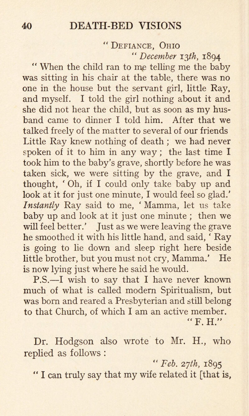 “ Defiance, Ohio “ December 13th, 1894 “ When the child ran to me telling me the baby was sitting in his chair at the table, there was no one in the house but the servant girl, little Ray, and myself. I told the girl nothing about it and she did not hear the child, but as soon as my hus¬ band came to dinner I told him. After that we talked freely of the matter to several of our friends Little Ray knew nothing of death ; we had never spoken of it to him in any way ; the last time I took him to the baby's grave, shortly before he was taken sick, we were sitting by the grave, and I thought, ‘ Oh, if I could only take baby up and look at it for just one minute, I would feel so glad.' Instantly Ray said to me, * Mamma, let us take baby up and look at it just one minute ; then we will feel better.' Just as we were leaving the grave he smoothed it with his little hand, and said, ‘ Ray is going to lie down and sleep right here beside little brother, but you must not cry, Mamma.’ He is now lying just where he said he would. P.S.—I wish to say that I have never known much of what is called modem Spiritualism, but was bom and reared a Presbyterian and still belong to that Church, of which I am an active member.  F. H. Dr. Hodgson also wrote to Mr. H., who replied as follows : “ Feb. 27th, 1895 “ I can truly say that my wife related it [that is,