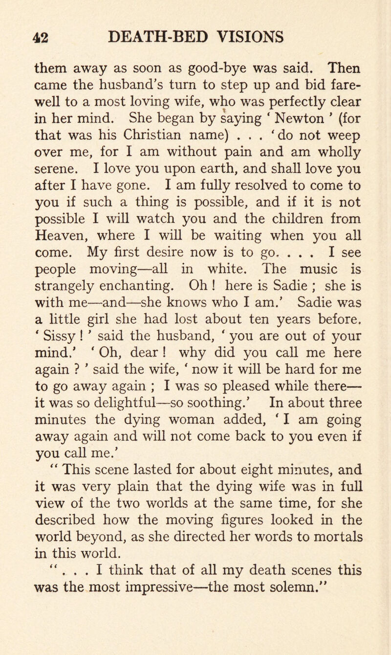 them away as soon as good-bye was said. Then came the husband’s turn to step up and bid fare¬ well to a most loving wife, who was perfectly clear in her mind. She began by saying ‘ Newton ’ (for that was his Christian name) ... ‘do not weep over me, for I am without pain and am wholly serene. I love you upon earth, and shall love you after I have gone. I am fully resolved to come to you if such a thing is possible, and if it is not possible I will watch you and the children from Heaven, where I will be waiting when you all come. My first desire now is to go. . . . I see people moving—all in white. The music is strangely enchanting. Oh ! here is Sadie ; she is with me—and—she knows who I am.’ Sadie w7as a little girl she had lost about ten years before. * Sissy! ’ said the husband, ' you are out of your mind/ ‘ Oh, dear ! why did you call me here again ? * said the wife, * now it will be hard for me to go away again ; I was so pleased while there— it was so delightful—so soothing/ In about three minutes the dying woman added, ' I am going away again and will not come back to you even if you cah me/ “ This scene lasted for about eight minutes, and it was very plain that the dying wife was in full view of the two worlds at the same time, for she described how the moving figures looked in the world beyond, as she directed her words to mortals in this world. “ . . . I think that of all my death scenes this was the most impressive—the most solemn/’